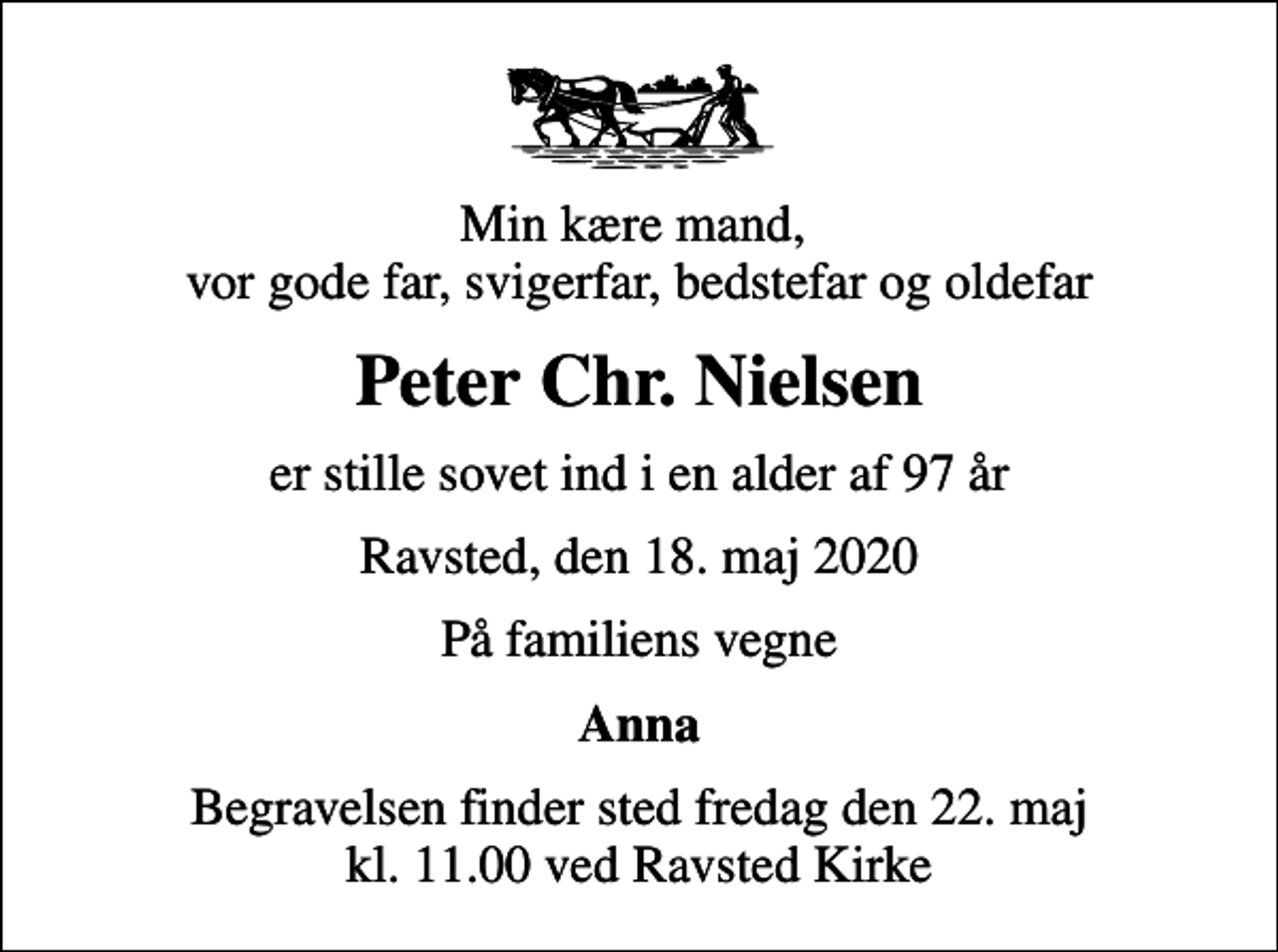 <p>Min kære mand, vor gode far, svigerfar, bedstefar og oldefar<br />Peter Chr. Nielsen<br />er stille sovet ind i en alder af 97 år<br />Ravsted, den 18. maj 2020<br />På familiens vegne<br />Anna<br />Begravelsen finder sted fredag den 22. maj kl. 11.00 ved Ravsted Kirke</p>