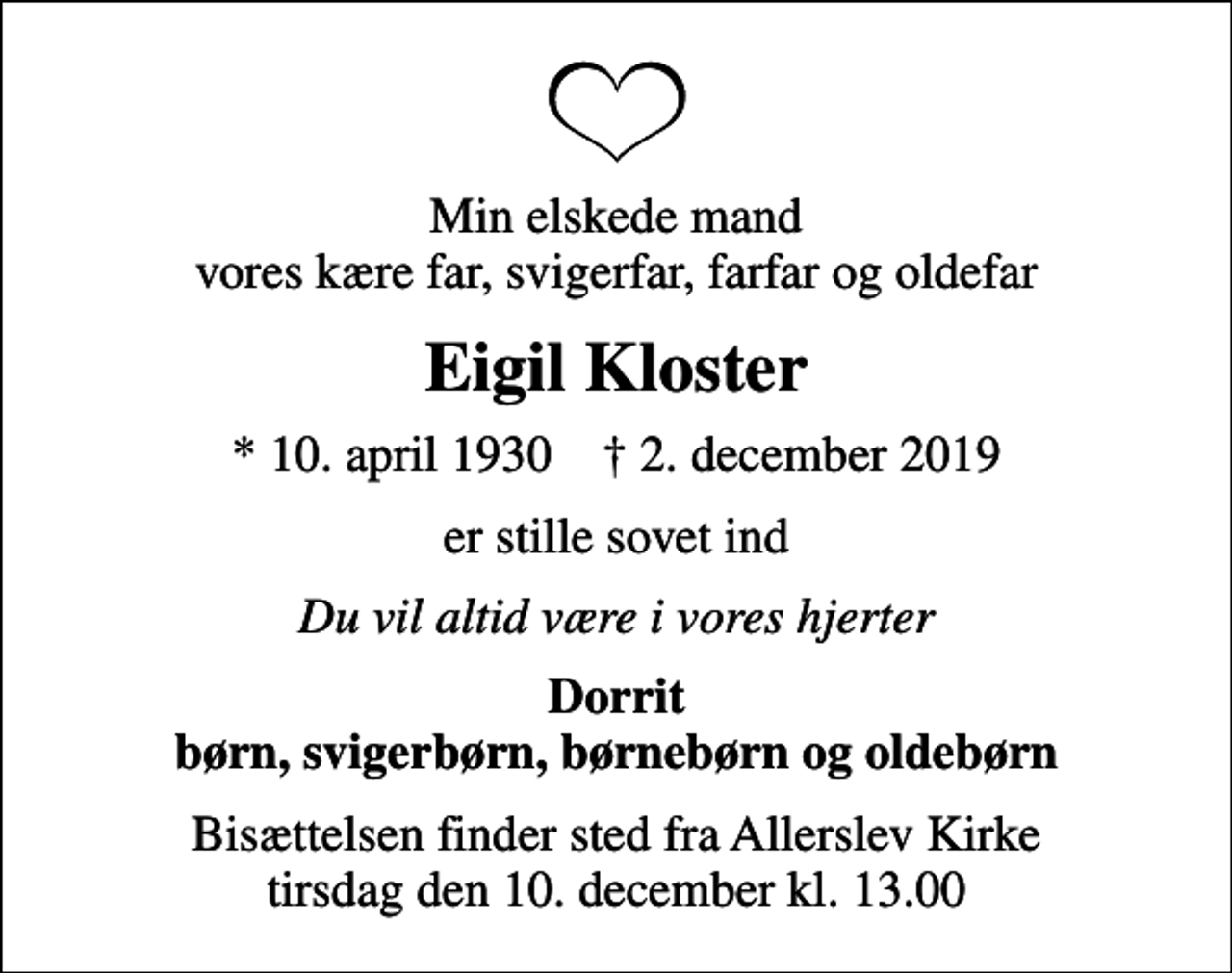 <p>Min elskede mand vores kære far, svigerfar, farfar og oldefar<br />Eigil Kloster<br />* 10. april 1930 ✝ 2. december 2019<br />er stille sovet ind<br />Du vil altid være i vores hjerter<br />Dorrit børn, svigerbørn, børnebørn og oldebørn<br />Bisættelsen finder sted fra Allerslev Kirke tirsdag den 10. december kl. 13.00</p>