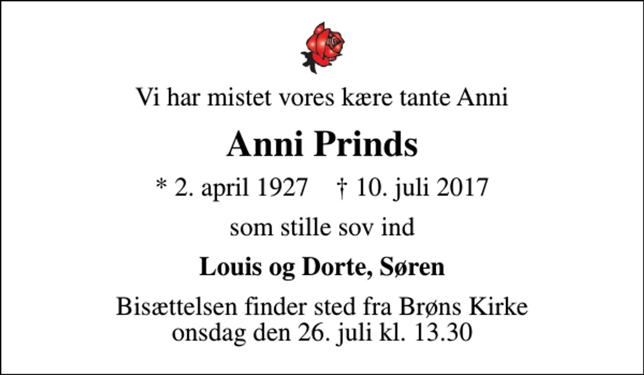 <p>Vi har mistet vores kære tante Anni<br />Anni Prinds<br />* 2. april 1927 ✝ 10. juli 2017<br />som stille sov ind<br />Louis og Dorte, Søren<br />Bisættelsen finder sted fra Brøns Kirke onsdag den 26. juli kl. 13.30</p>