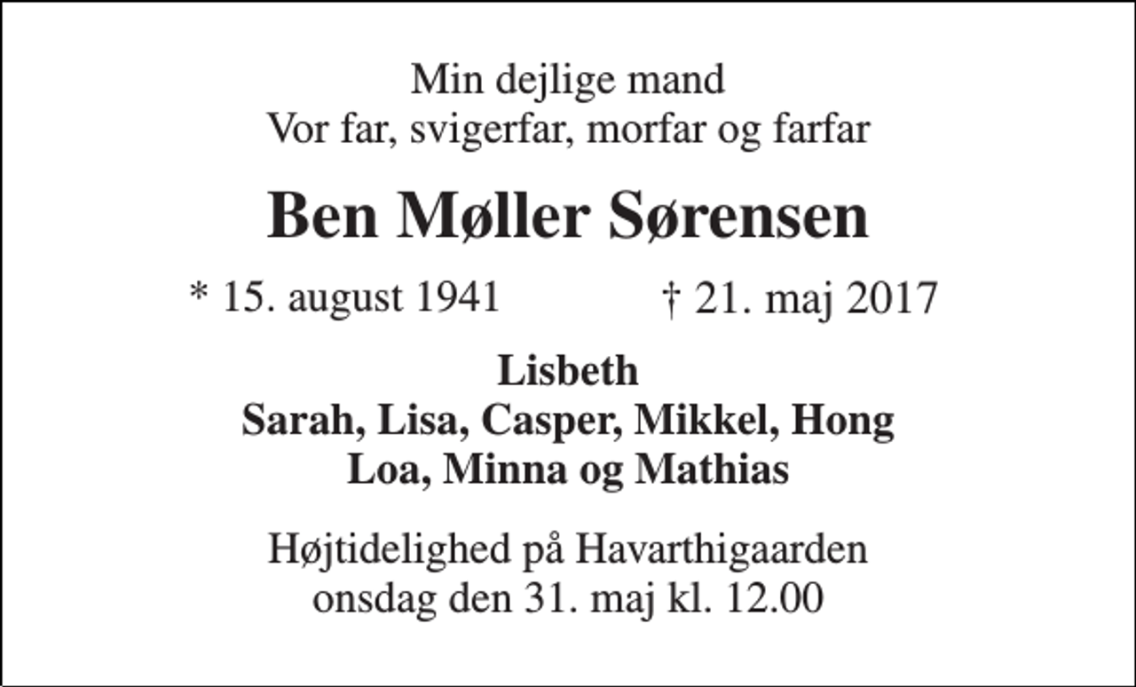 <p>Min dejlige mand Vor far, svigerfar, morfar og farfar<br />Ben Møller Sørensen<br />* 15. august 1941<br />† 21. maj 2017<br />Lisbeth Sarah, Lisa, Casper, Mikkel, Hong Loa, Minna og Mathias<br />Højtidelighed på Havarthigaarden xxx den xx maj kl. xx.xx</p>