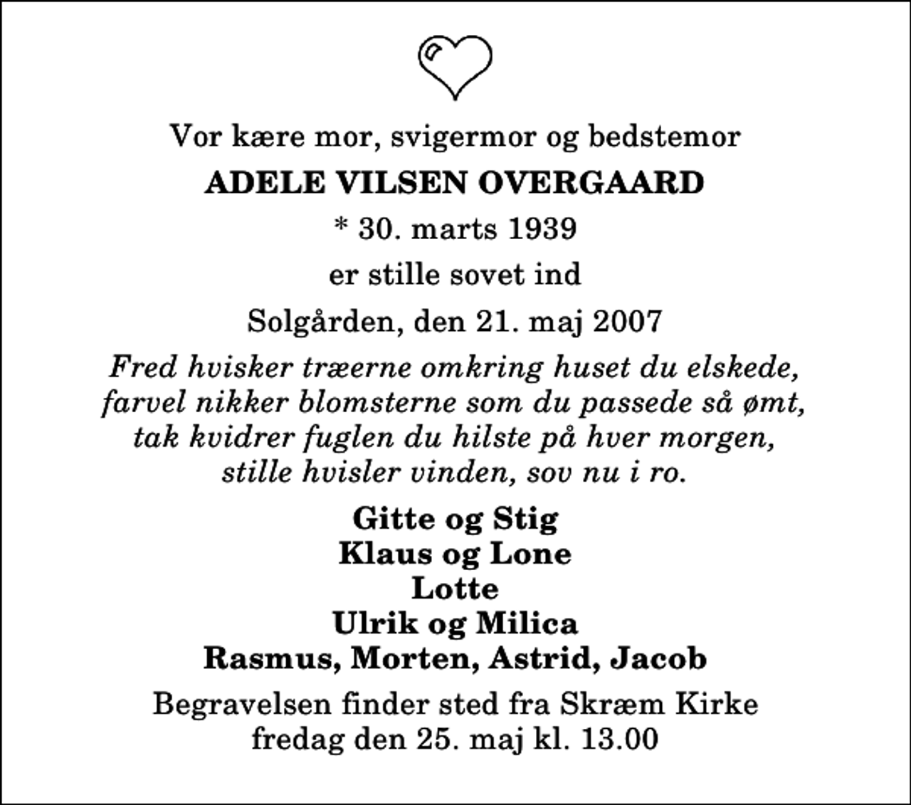 <p>Vor kære mor, svigermor og bedstemor<br />Adele Vilsen Overgaard<br />* 30. marts 1939<br />er stille sovet ind<br />Solgården, den 21. maj 2007<br />Fred hvisker træerne omkring huset du elskede, farvel nikker blomsterne som du passede så ømt, tak kvidrer fuglen du hilste på hver morgen, stille hvisler vinden, sov nu i ro.<br />Gitte og Stig Klaus og Lone Lotte Ulrik og Milica Rasmus, Morten, Astrid, Jacob<br />Begravelsen finder sted fra Skræm Kirke fredag den 25. maj kl. 13.00</p>