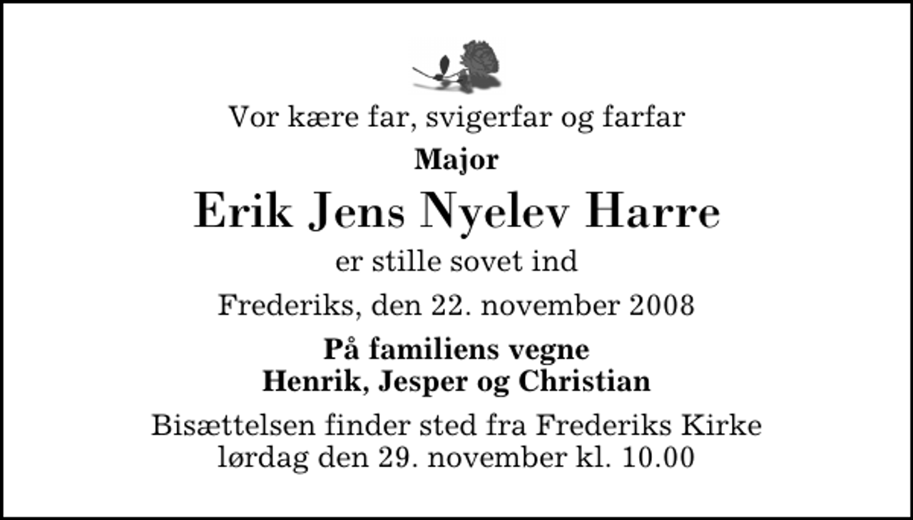 <p>Vor kære far, svigerfar og farfar<br />Major<br />Erik Jens Nyelev Harre<br />er stille sovet ind<br />Frederiks, den 22. november 2008<br />På familiens vegne Henrik, Jesper og Christian<br />Bisættelsen finder sted fra Frederiks Kirke lørdag den 29. november kl. 10.00</p>
