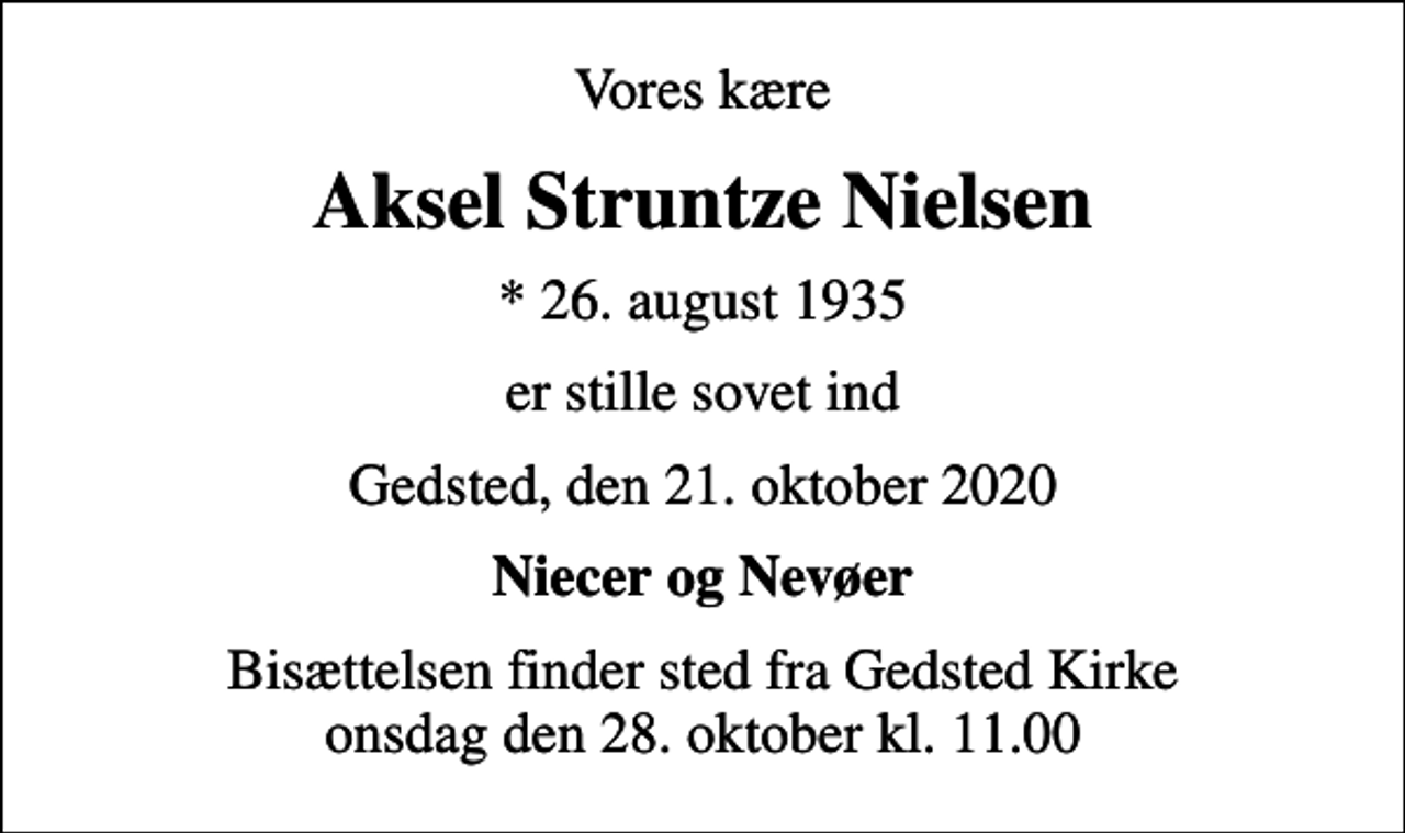 <p>Vores kære<br />Aksel Struntze Nielsen<br />* 26. august 1935<br />er stille sovet ind<br />Gedsted, den 21. oktober 2020<br />Niecer og Nevøer<br />Bisættelsen finder sted fra Gedsted Kirke onsdag den 28. oktober kl. 11.00</p>