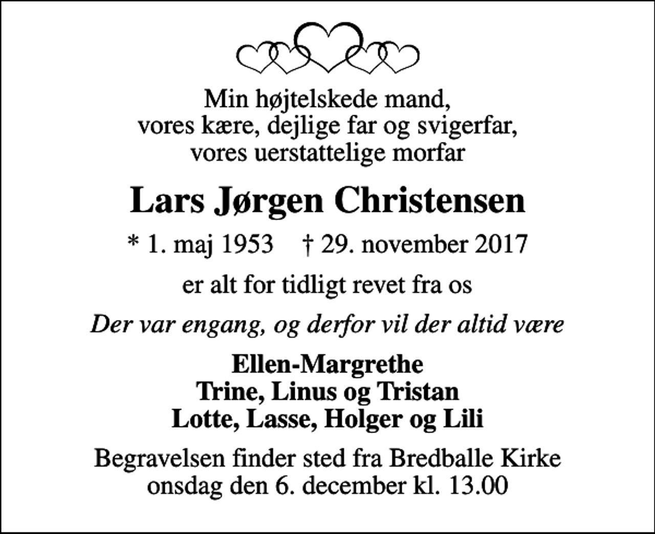 <p>Min højtelskede mand, vores kære, dejlige far og svigerfar, vores uerstattelige morfar<br />Lars Jørgen Christensen<br />* 1. maj 1953 ✝ 29. november 2017<br />er alt for tidligt revet fra os<br />Der var engang, og derfor vil der altid være<br />Ellen-Margrethe Trine, Linus og Tristan Lotte, Lasse, Holger og Lili<br />Begravelsen finder sted fra Bredballe Kirke onsdag den 6. december kl. 13.00</p>