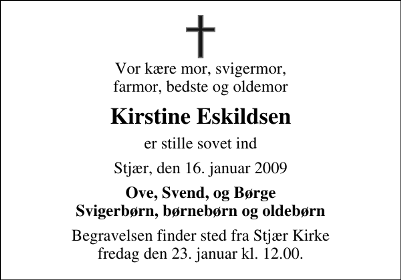 <p>Vor kære mor, svigermor, farmor, bedste og oldemor<br />Kirstine Eskildsen<br />er stille sovet ind<br />Stjær, den 16. januar 2009<br />Ove, Svend, og Børge Svigerbørn, børnebørn og oldebørn<br />Begravelsen finder sted fra Stjær Kirke fredag den 23. januar kl. 12.00</p>