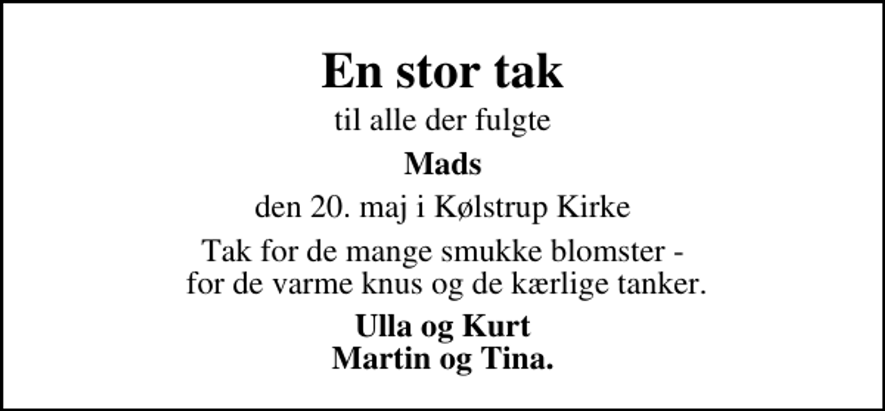 <p>En stor tak<br />til alle der fulgte<br />Mads<br />den 20. maj i Kølstrup Kirke<br />Tak for de mange smukke blomster - for de varme knus og de kærlige tanker.<br />Ulla og Kurt Martin og Tina.</p>