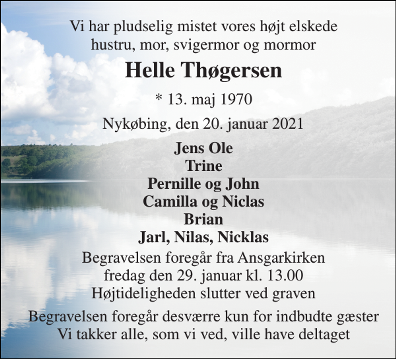 <p>Vi har pludselig mistet vores højt elskede hustru, mor, svigermor og mormor<br />Helle Thøgersen<br />*​ 13. maj 1970<br />Nykøbing, den 20. januar 2021<br />Jens Ole Trine Pernille og John Camilla og Niclas Brian Jarl, Nilas, Nicklas<br />Begravelsen​ foregår fra Ansgarkirken​ fredag den 29. januar​ kl. 13.00 Højtideligheden slutter ved graven<br />Begravelsen foregår desværre kun for indbudte gæster Vi takker alle, som vi ved, ville have deltaget</p>