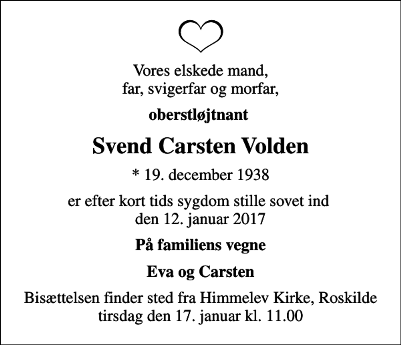<p>Vores elskede mand, far, svigerfar og morfar,<br />oberstløjtnant<br />Svend Carsten Volden<br />* 19. december 1938<br />er efter kort tids sygdom stille sovet ind den 12. januar 2017<br />På familiens vegne<br />Eva og Carsten<br />Bisættelsen finder sted fra Himmelev Kirke, Roskilde tirsdag den 17. januar kl. 11.00</p>