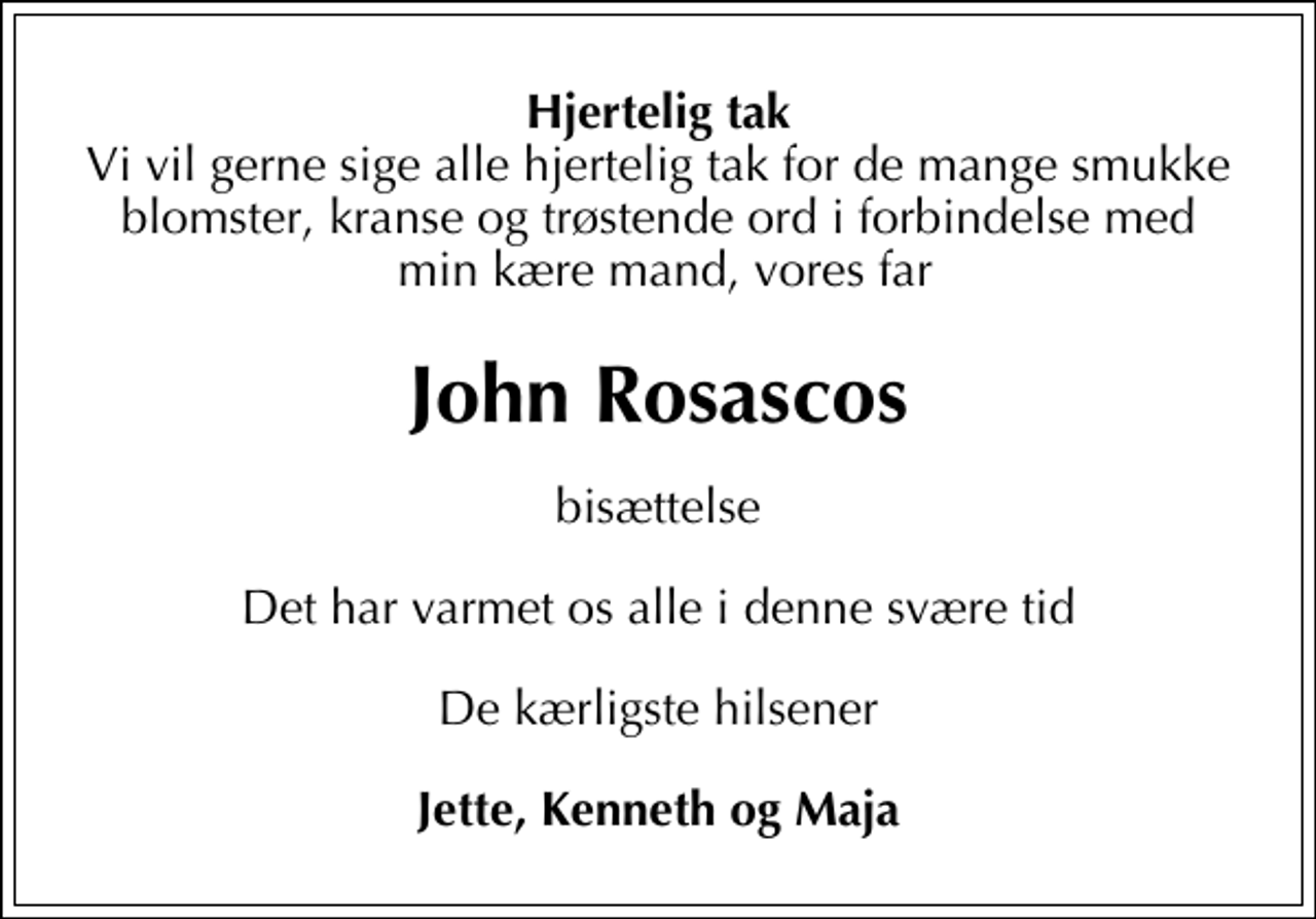 <p>Hjertelig tak<br />Vi vil gerne sige alle hjertelig tak for de mange smukke blomster, kranse og trøstende ord i forbindelse med min kære mand, vores far<br />John Rosascos<br />bisættelse.<br />Det har varmet os alle i denne svære tid.<br />De kærligste hilsener<br />Jette, Kenneth og Maja</p>