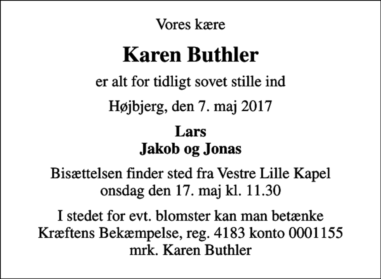 <p>Vores kære<br />Karen Buthler<br />er alt for tidligt sovet stille ind<br />Højbjerg, den 7. maj 2017<br />Lars Jakob og Jonas<br />Bisættelsen finder sted fra Vestre Lille Kapel onsdag den 17. maj kl. 11.30<br />I stedet for evt. blomster kan man betænke<br />Kræftens Bekæmpelse reg.4183konto0001155mrk. Karen<br />Buthler</p>
