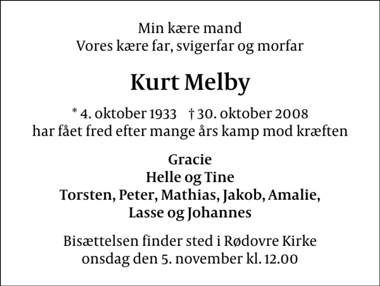 <p>Min kære mand Vores kære far, svigerfar og morfar<br />Kurt Melby<br />* 4. oktober 1933 30. oktober 2008 har fået fred efter mange års kamp mod kræften<br />Gracie Helle og Tine Torsten, Peter, Mathias, Jakob, Amalie, Lasse og Johannes<br />Bisættelsen har fundet sted.</p>