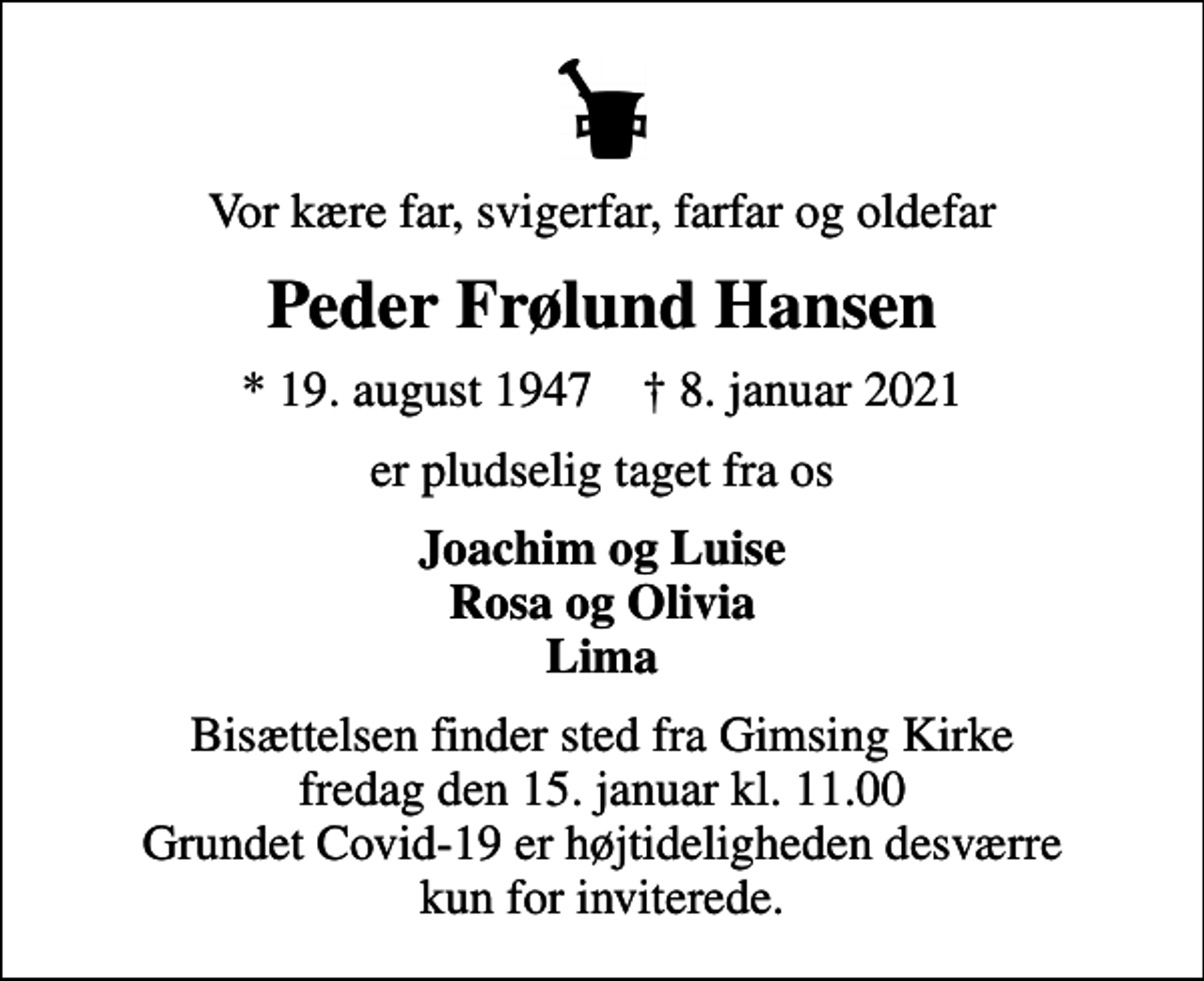 <p>Vor kære far, svigerfar, farfar og oldefar<br />Peder Frølund Hansen<br />* 19. august 1947 ✝ 8. januar 2021<br />er pludselig taget fra os<br />Joachim og Luise Rosa og Olivia Lima<br />Bisættelsen finder sted fra Gimsing Kirke fredag den 15. januar kl. 11.00 Grundet Covid-19 er højtideligheden desværre kun for inviterede.</p>