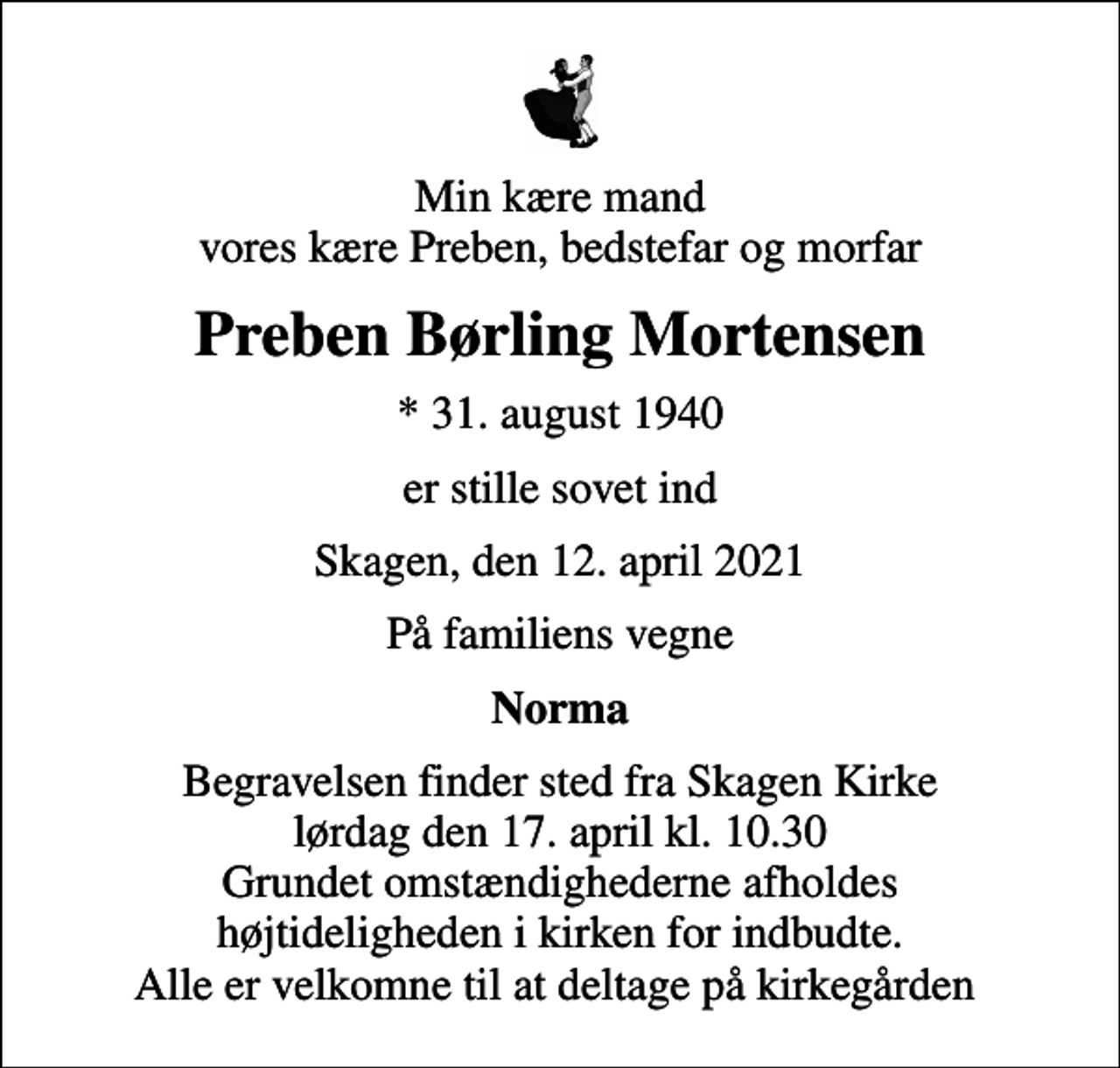 <p>Min kære mand vores kære Preben, bedstefar og morfar<br />Preben Børling Mortensen<br />* 31. august 1940<br />er stille sovet ind<br />Skagen, den 12. april 2021<br />På familiens vegne<br />Norma<br />Begravelsen finder sted fra Skagen Kirke lørdag den 17. april kl. 10.30 Grundet omstændighederne afholdes højtideligheden i kirken for indbudte. Alle er velkomne til at deltage på kirkegården</p>