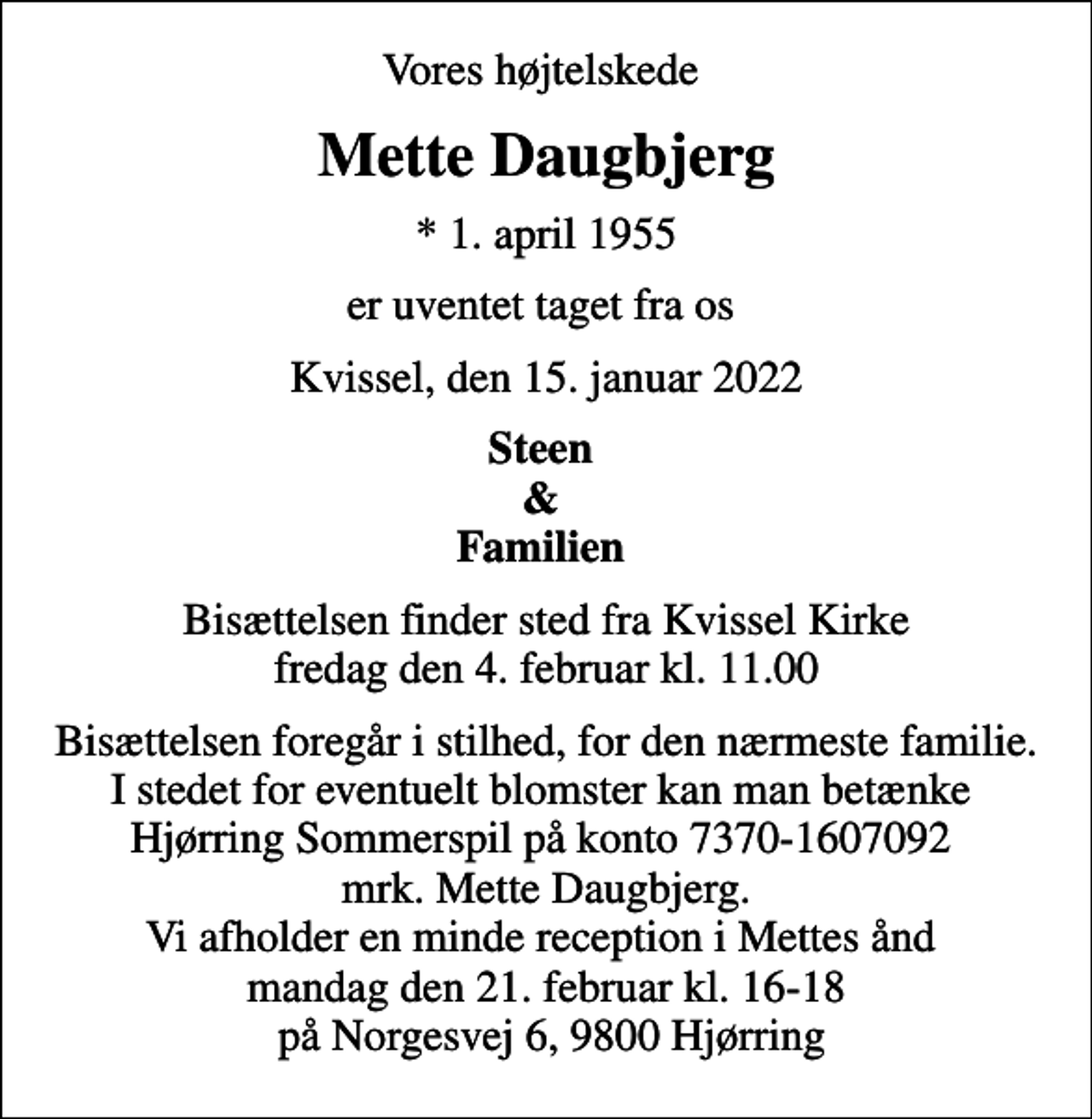 <p>Vores højtelskede<br />Mette Daugbjerg<br />* 1. april 1955<br />er uventet taget fra os<br />Kvissel, den 15. januar 2022<br />Steen &amp; Familien<br />Bisættelsen finder sted fra Kvissel Kirke fredag den 4. februar kl. 11.00<br />Bisættelsen foregår i stilhed, for den nærmeste familie. I stedet for eventuelt blomster kan man betænke Hjørring Sommerspil på konto 7370-1607092 mrk. Mette Daugbjerg. Vi afholder en minde reception i Mettes ånd mandag den 21. februar kl. 16-18 på Norgesvej 6, 9800 Hjørring</p>