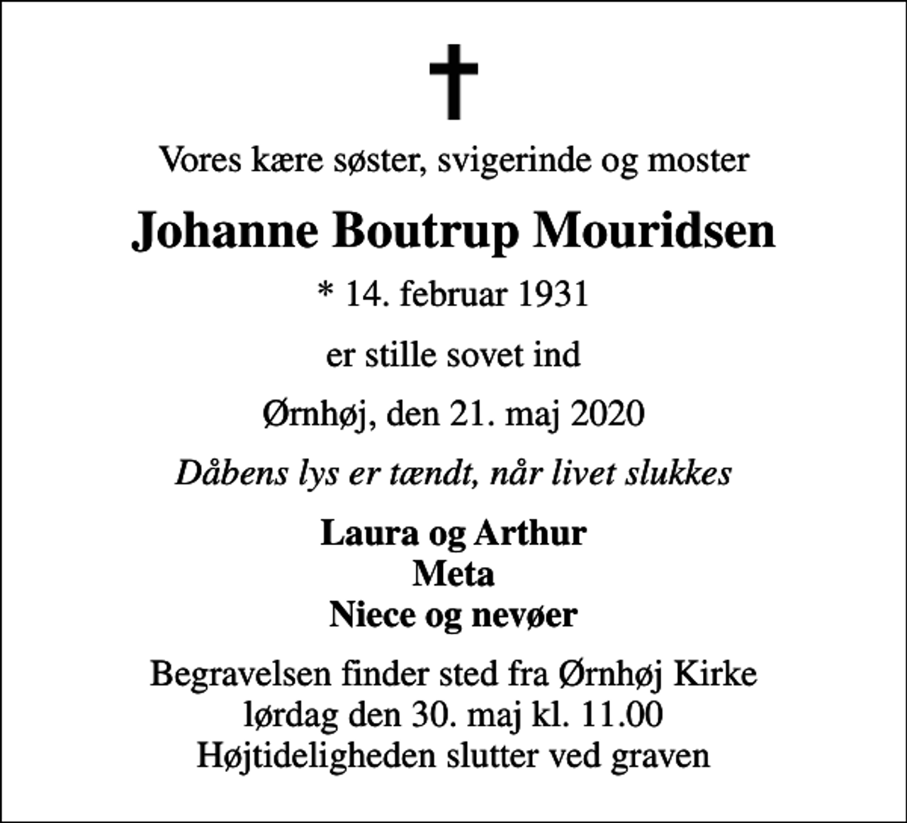 <p>Vores kære søster, svigerinde og moster<br />Johanne Boutrup Mouridsen<br />* 14. februar 1931<br />er stille sovet ind<br />Ørnhøj, den 21. maj 2020<br />Dåbens lys er tændt, når livet slukkes<br />Laura og Arthur Meta Niece og nevøer<br />Begravelsen finder sted fra Ørnhøj Kirke lørdag den 30. maj kl. 11.00 Højtideligheden slutter ved graven</p>