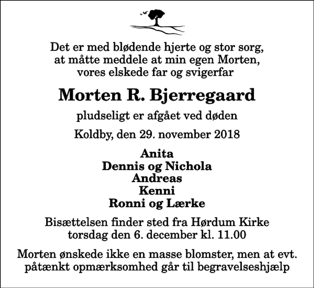 <p>Det er med blødende hjerte og stor sorg, at måtte meddele at min egen Morten, vores elskede far og svigerfar<br />Morten R. Bjerregaard<br />pludseligt er afgået ved døden<br />Koldby, den 29. november 2018<br />Anita Dennis og Nichola Andreas Kenni Ronni og Lærke<br />Bisættelsen finder sted fra Hørdum Kirke torsdag den 6. december kl. 11.00 Morten ønskede ikke en masse blomster, men at evt. påtænkt opmærksomhed går til begravelseshjælp</p>