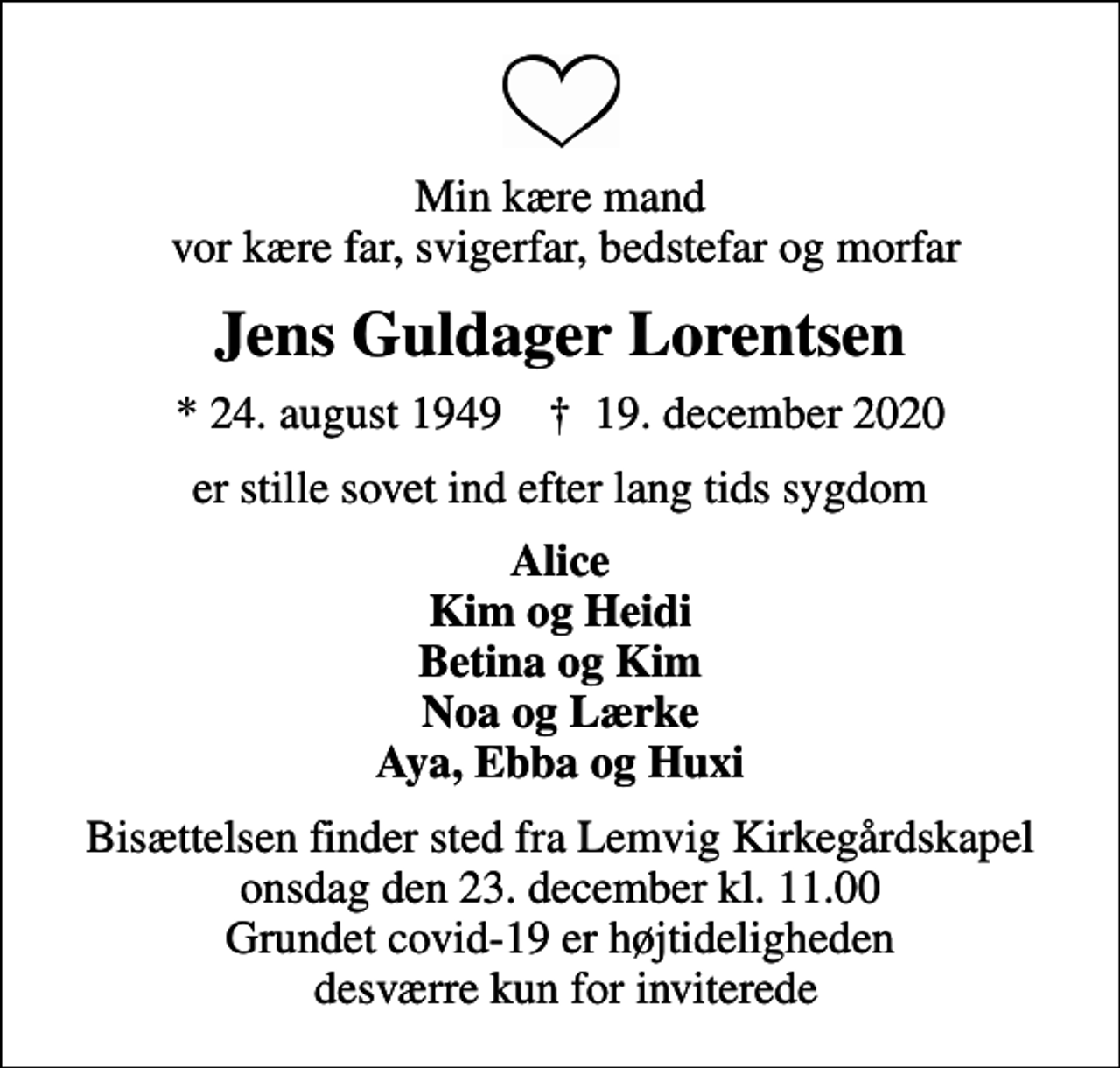 <p>Min kære mand vor kære far, svigerfar, bedstefar og morfar<br />Jens Guldager Lorentsen<br />* 24. august 1949 ✝ 19. december 2020<br />er stille sovet ind efter lang tids sygdom<br />Alice Kim og Heidi Betina og Kim Noa og Lærke Aya, Ebba og Huxi<br />Bisættelsen finder sted fra Lemvig Kirkegårdskapel onsdag den 23. december kl. 11.00 Grundet covid-19 er højtideligheden desværre kun for inviterede</p>