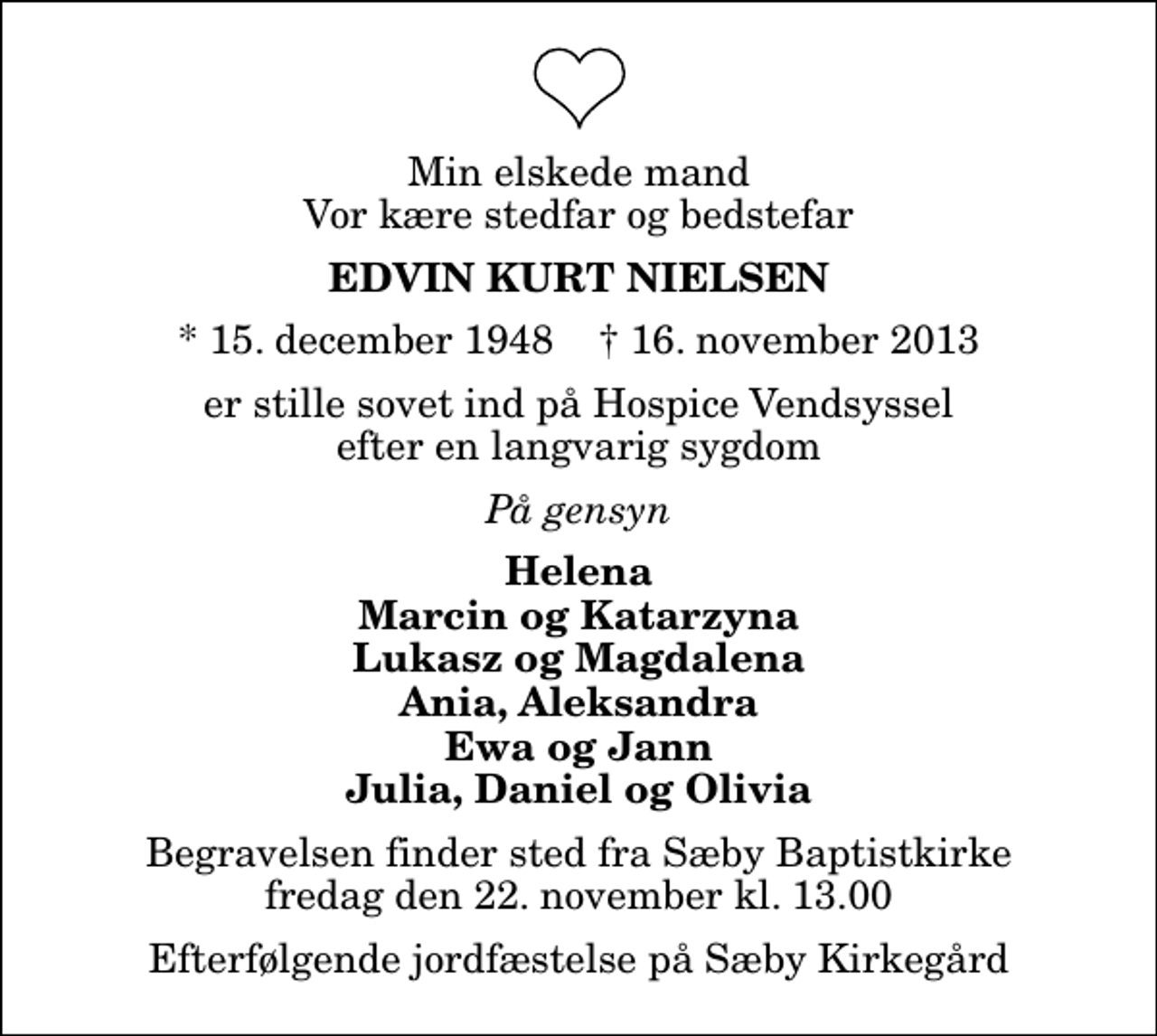 <p>Min elskede mand Vor kære stedfar og bedstefar<br />Edvin Kurt Nielsen<br />* 15. december 1948 ✝ 16. november 2013<br />er stille sovet ind på Hospice Vendsyssel efter en langvarig sygdom<br />På gensyn<br />Helena Marcin og Katarzyna Lukasz og Magdalena Ania, Aleksandra Ewa og Jann Julia, Daniel og Olivia<br />Begravelsen finder sted fra Sæby Baptistkirke fredag den 22. november kl. 13.00<br />Efterfølgende jordfæstelse på Sæby Kirkegård</p>