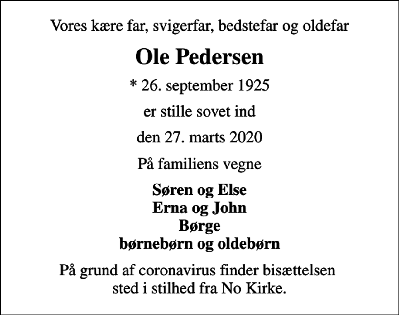 <p>Vores kære far, svigerfar, bedstefar og oldefar<br />Ole Pedersen<br />* 26. september 1925<br />er stille sovet ind<br />den 27. marts 2020<br />På familiens vegne<br />Søren og Else Erna og John Børge børnebørn og oldebørn<br />På grund af coronavirus finder bisættelsen sted i stilhed fra No Kirke.</p>