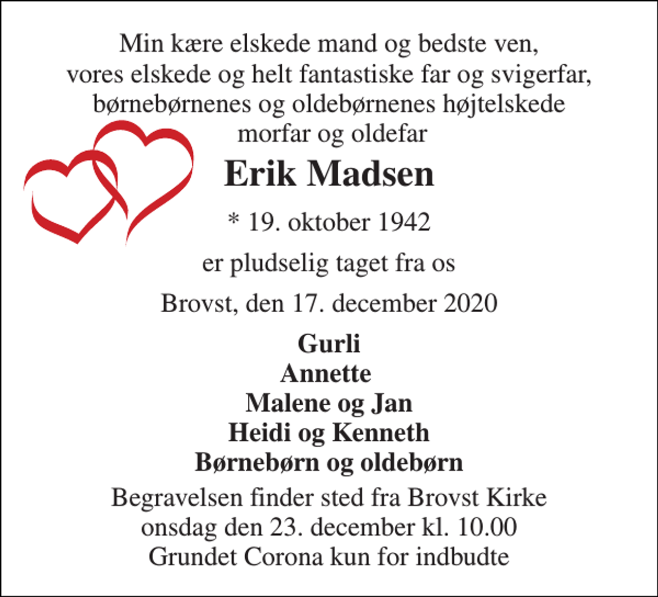 <p>Min kære elskede mand og bedste ven, vores elskede og helt fantastiske far og svigerfar, børnebørnenes og oldebørnenes højtelskede morfar og oldefar<br />Erik Madsen<br />*​ 19. oktober 1942<br />er pludselig taget fra os<br />Brovst, den 17. december 2020<br />Gurli Annette Malene og Jan Heidi og Kenneth Børnebørn og oldebørn<br />Begravelsen​ finder sted fra Brovst Kirke​ onsdag den 23. december​ kl. 10.00 Grundet Corona kun for indbudte</p>