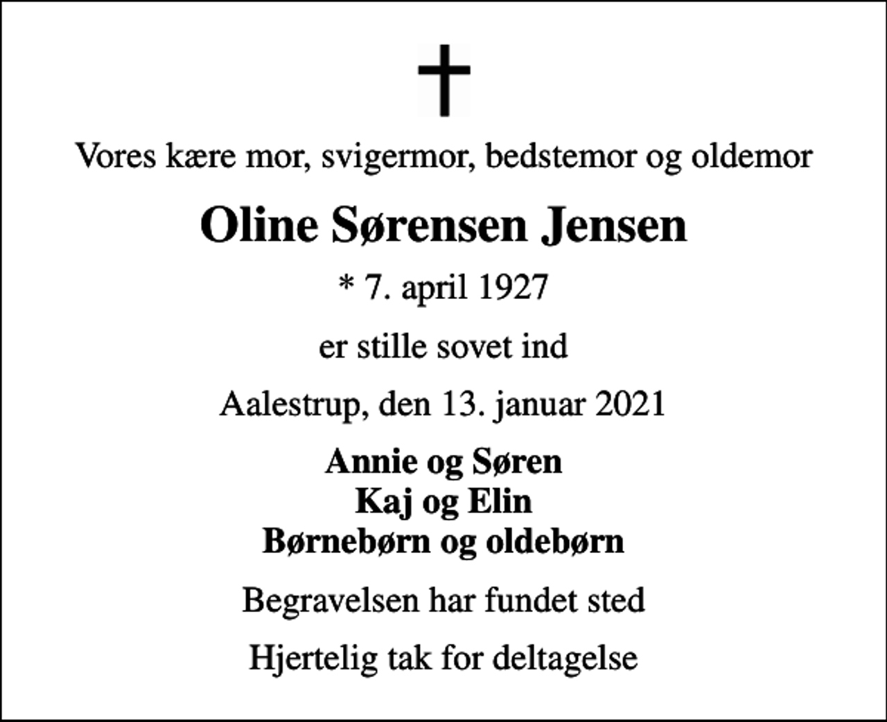 <p>Vores kære mor, svigermor, bedstemor og oldemor<br />Oline Sørensen Jensen<br />* 7. april 1927<br />er stille sovet ind<br />Aalestrup, den 13. januar 2021<br />Annie og Søren Kaj og Elin Børnebørn og oldebørn<br />Begravelsen har fundet sted<br />Hjertelig tak for deltagelse</p>