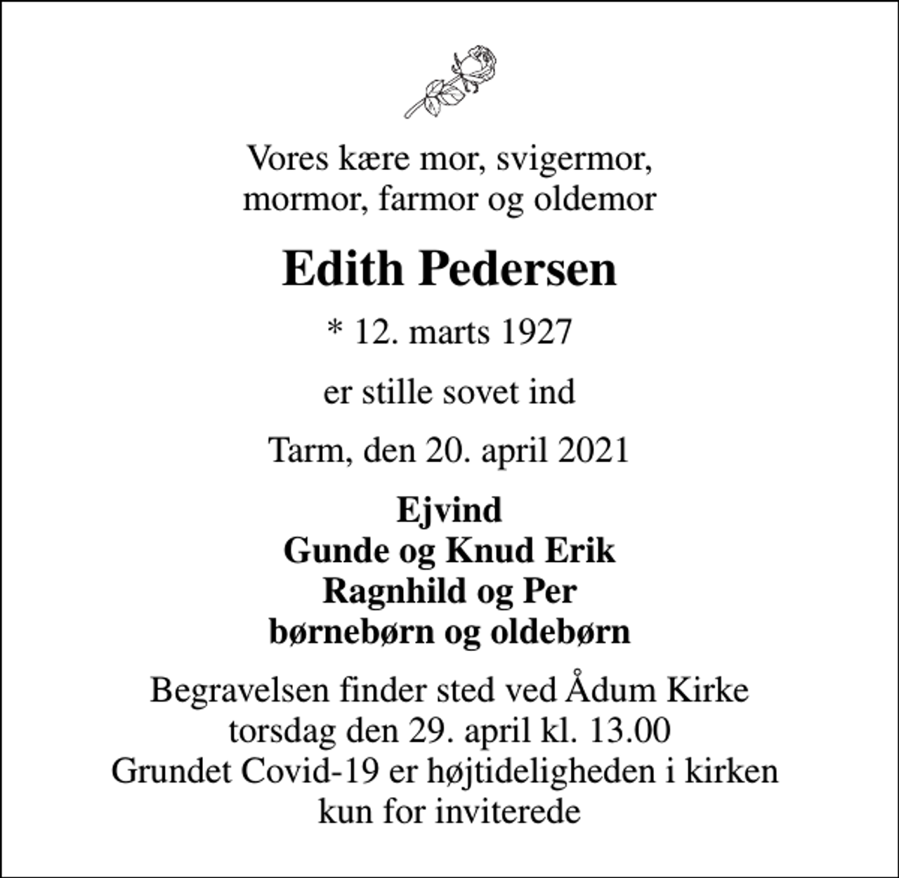 <p>Vores kære mor, svigermor, mormor, farmor og oldemor<br />Edith Pedersen<br />* 12. marts 1927<br />er stille sovet ind<br />Tarm, den 20. april 2021<br />Ejvind Gunde og Knud Erik Ragnhild og Per børnebørn og oldebørn<br />Begravelsen finder sted ved Ådum Kirke torsdag den 29. april kl. 13.00 Grundet Covid-19 er højtideligheden i kirken kun for inviterede</p>