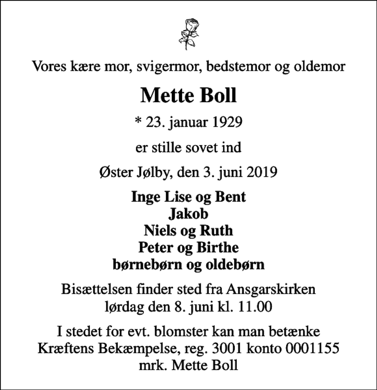 <p>Vores kære mor, svigermor, bedstemor og oldemor<br />Mette Boll<br />* 23. januar 1929<br />er stille sovet ind<br />Øster Jølby, den 3. juni 2019<br />Inge Lise og Bent Jakob Niels og Ruth Peter og Birthe børnebørn og oldebørn<br />Bisættelsen finder sted fra Ansgarskirken lørdag den 8. juni kl. 11.00<br />I stedet for evt. blomster kan man betænke<br />Kræftens Bekæmpelse reg.3001konto0001155mrk. Mette<br />Boll</p>