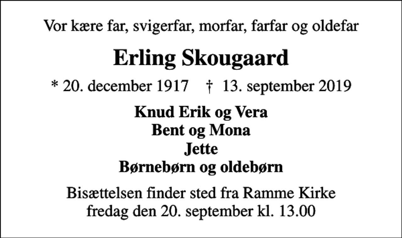 <p>Vor kære far, svigerfar, morfar, farfar og oldefar<br />Erling Skougaard<br />* 20. december 1917 ✝ 13. september 2019<br />Knud Erik og Vera Bent og Mona Jette Børnebørn og oldebørn<br />Bisættelsen finder sted fra Ramme Kirke fredag den 20. september kl. 13.00</p>