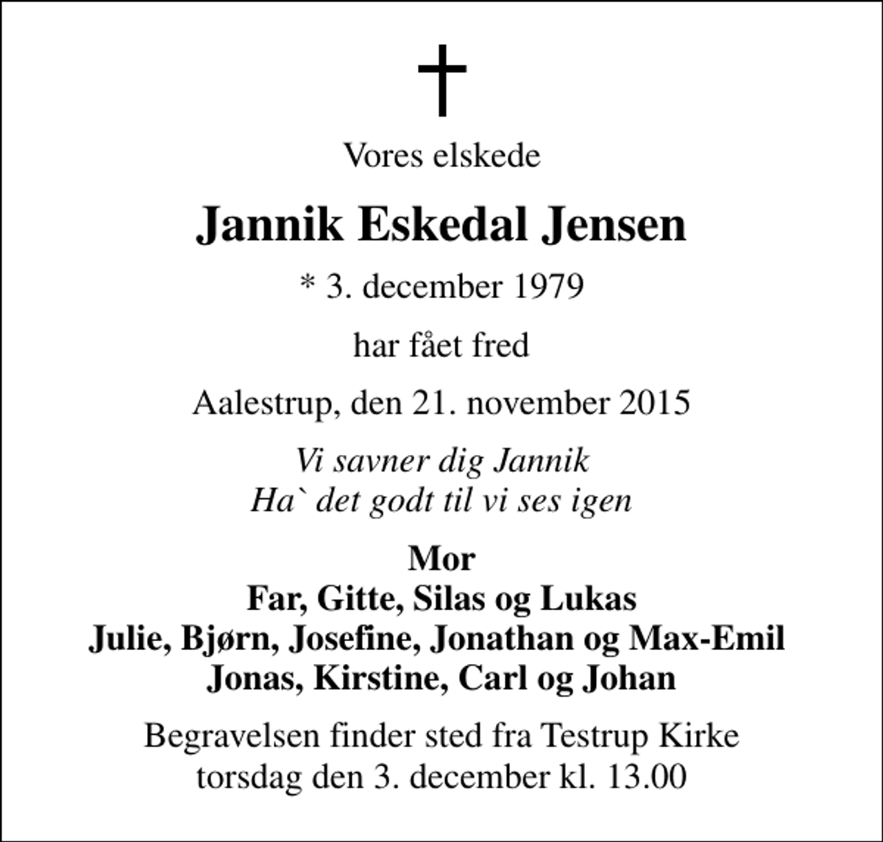 <p>Vores elskede<br />Jannik Eskedal Jensen<br />* 3. december 1979<br />har fået fred<br />Aalestrup, den 21. november 2015<br />Vi savner dig Jannik Ha` det godt til vi ses igen<br />Mor Far, Gitte, Silas og Lukas Julie, Bjørn, Josefine, Jonathan og Max-Emil Jonas, Kirstine, Carl og Johan<br />Begravelsen finder sted fra Testrup Kirke torsdag den 3. december kl. 13.00</p>