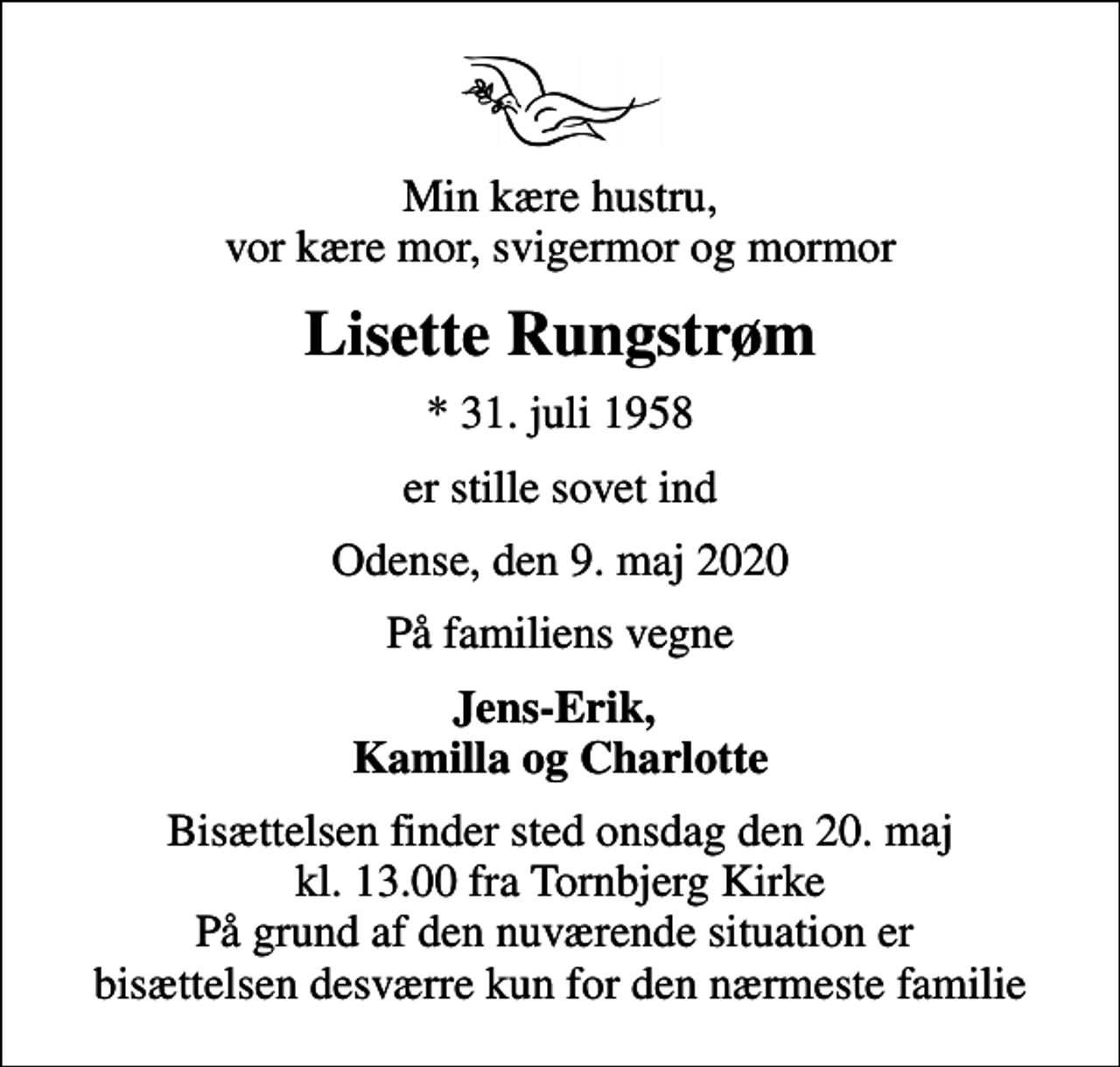 <p>Min kære hustru, vor kære mor, svigermor og mormor<br />Lisette Rungstrøm<br />* 31. juli 1958<br />er stille sovet ind<br />Odense, den 9. maj 2020<br />På familiens vegne<br />Jens-Erik, Kamilla og Charlotte<br />Bisættelsen finder sted onsdag den 20. maj kl. 13.00 fra Tornbjerg Kirke På grund af den nuværende situation er bisættelsen desværre kun for den nærmeste familie</p>