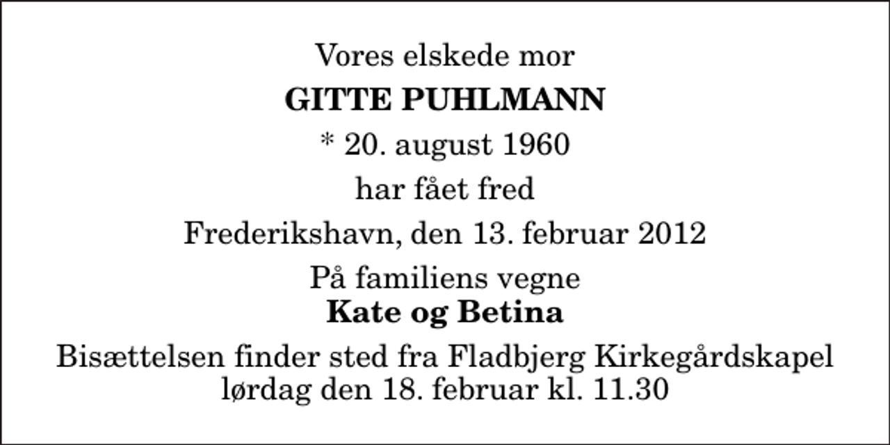 <p>Vores elskede mor<br />Gitte Puhlmann<br />* 20. august 1960<br />har fået fred<br />Frederikshavn, den 13. februar 2012<br />På familiens vegne<br />Kate og Betina<br />Bisættelsen finder sted fra Fladbjerg Kirkegårdskapel lørdag den 18. februar kl. 11.30</p>