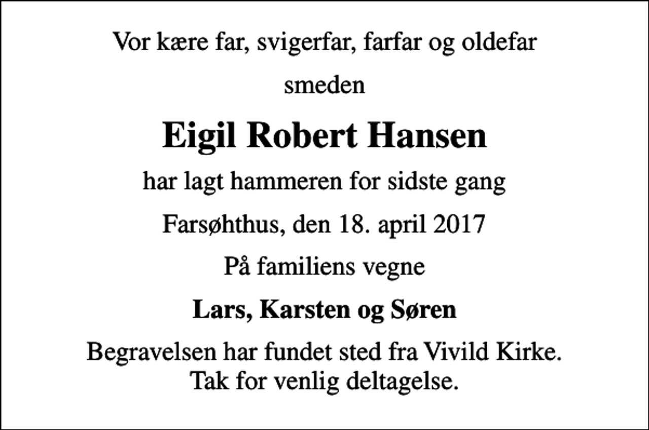 <p>Vor kære far, svigerfar, farfar og oldefar<br />smeden<br />Eigil Robert Hansen<br />har lagt hammeren for sidste gang<br />Farsøhthus, den 18. april 2017<br />På familiens vegne<br />Lars, Karsten og Søren<br />Begravelsen har fundet sted fra Vivild Kirke. Tak for venlig deltagelse.</p>