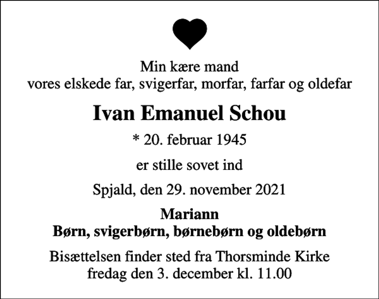 <p>Min kære mand vores elskede far, svigerfar, morfar, farfar og oldefar<br />Ivan Emanuel Schou<br />* 20. februar 1945<br />er stille sovet ind<br />Spjald, den 29. november 2021<br />Mariann Børn, svigerbørn, børnebørn og oldebørn<br />Bisættelsen finder sted fra Thorsminde Kirke fredag den 3. december kl. 11.00</p>