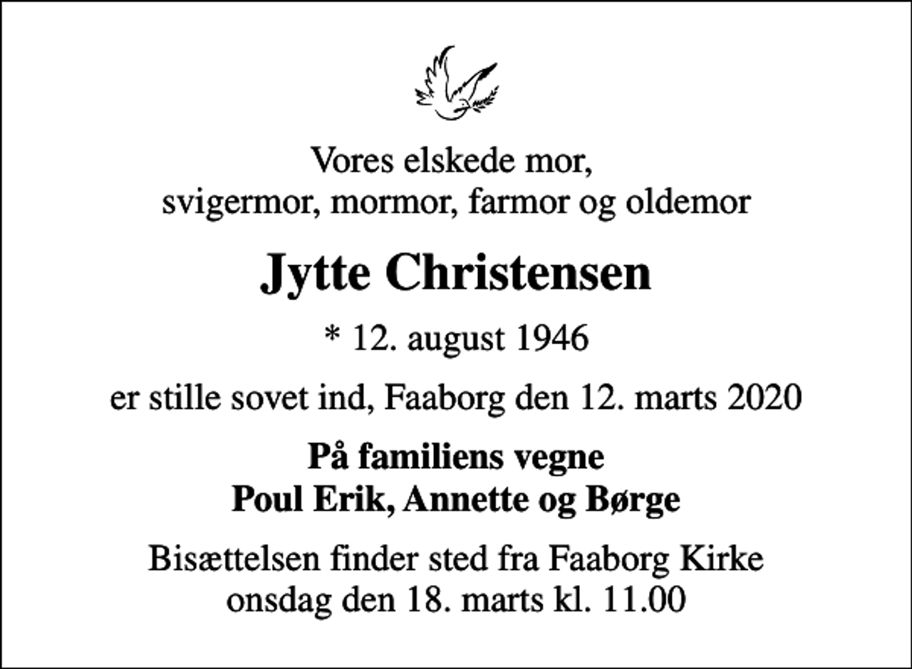 <p>Vores elskede mor, svigermor, mormor, farmor og oldemor<br />Jytte Christensen<br />* 12. august 1946<br />er stille sovet ind, Faaborg den 12. marts 2020<br />På familiens vegne Poul Erik, Annette og Børge<br />Bisættelsen finder sted fra Faaborg Kirke onsdag den 18. marts kl. 11.00</p>