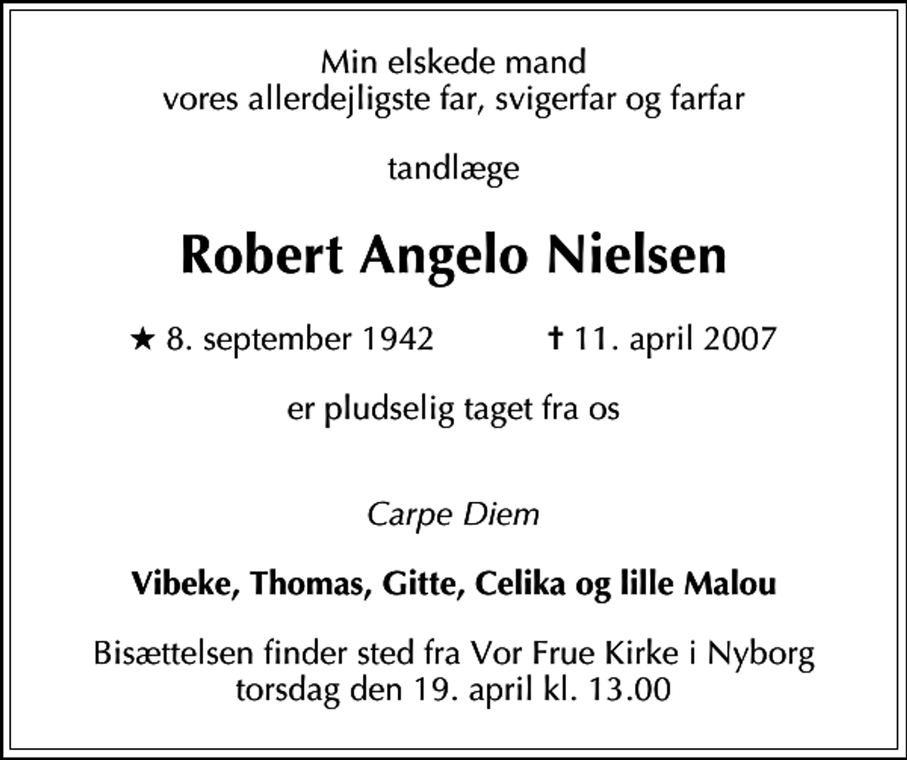 <p>Min elskede mand vores allerdejligste far, svigerfar og farfar<br />tandlæge<br />Robert Angelo Nielsen<br />* 8. september 1942 ✝ 11. april 2007<br />er pludselig taget fra os<br />Carpe Diem<br />Vibeke, Thomas, Gitte, Celika og lille Malou<br />Bisættelsen finder sted fra Vor Frue Kirke i Nyborg torsdag den 19. april kl. 13.00</p>