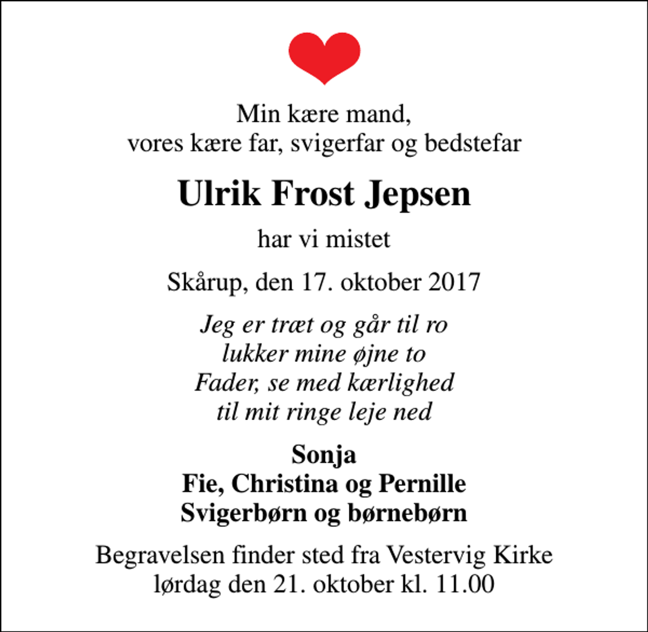 <p>Min kære mand, vores kære far, svigerfar og bedstefar<br />Ulrik Frost Jepsen<br />har vi mistet<br />Skårup, den 17. oktober 2017<br />Jeg er træt og går til ro lukker mine øjne to Fader, se med kærlighed til mit ringe leje ned<br />Sonja Fie, Christina og Pernille Svigerbørn og børnebørn<br />Begravelsen finder sted fra Vestervig Kirke lørdag den 21. oktober kl. 11.00</p>