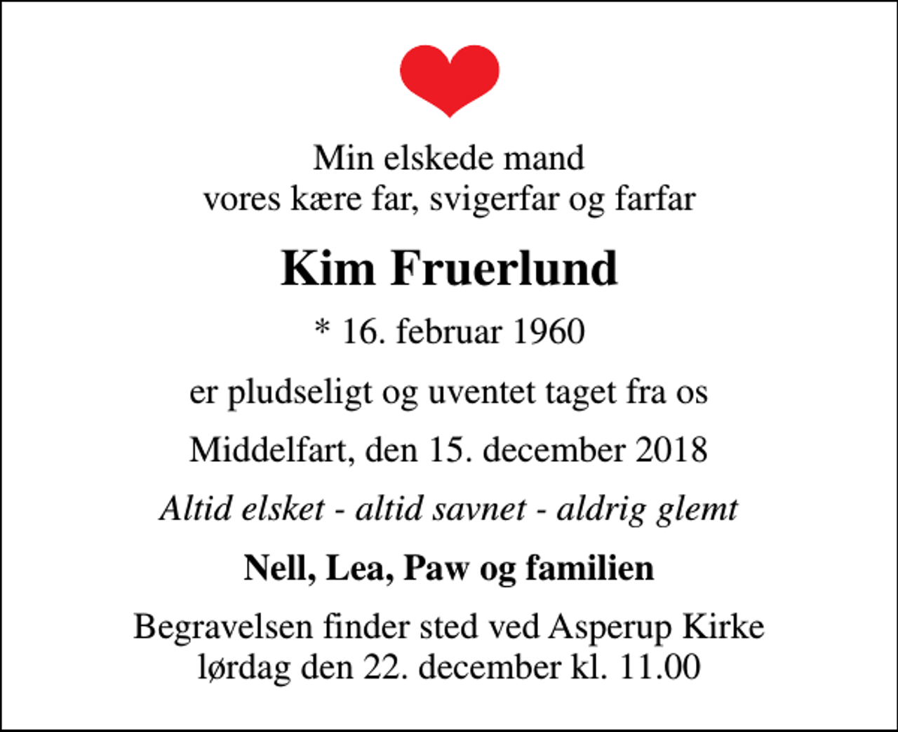<p>Min elskede mand vores kære far, svigerfar og farfar<br />Kim Fruerlund<br />* 16. februar 1960<br />er pludseligt og uventet taget fra os<br />Middelfart, den 15. december 2018<br />Altid elsket - altid savnet - aldrig glemt<br />Nell, Lea, Paw og familien<br />Begravelsen finder sted ved Asperup Kirke lørdag den 22. december kl. 11.00</p>