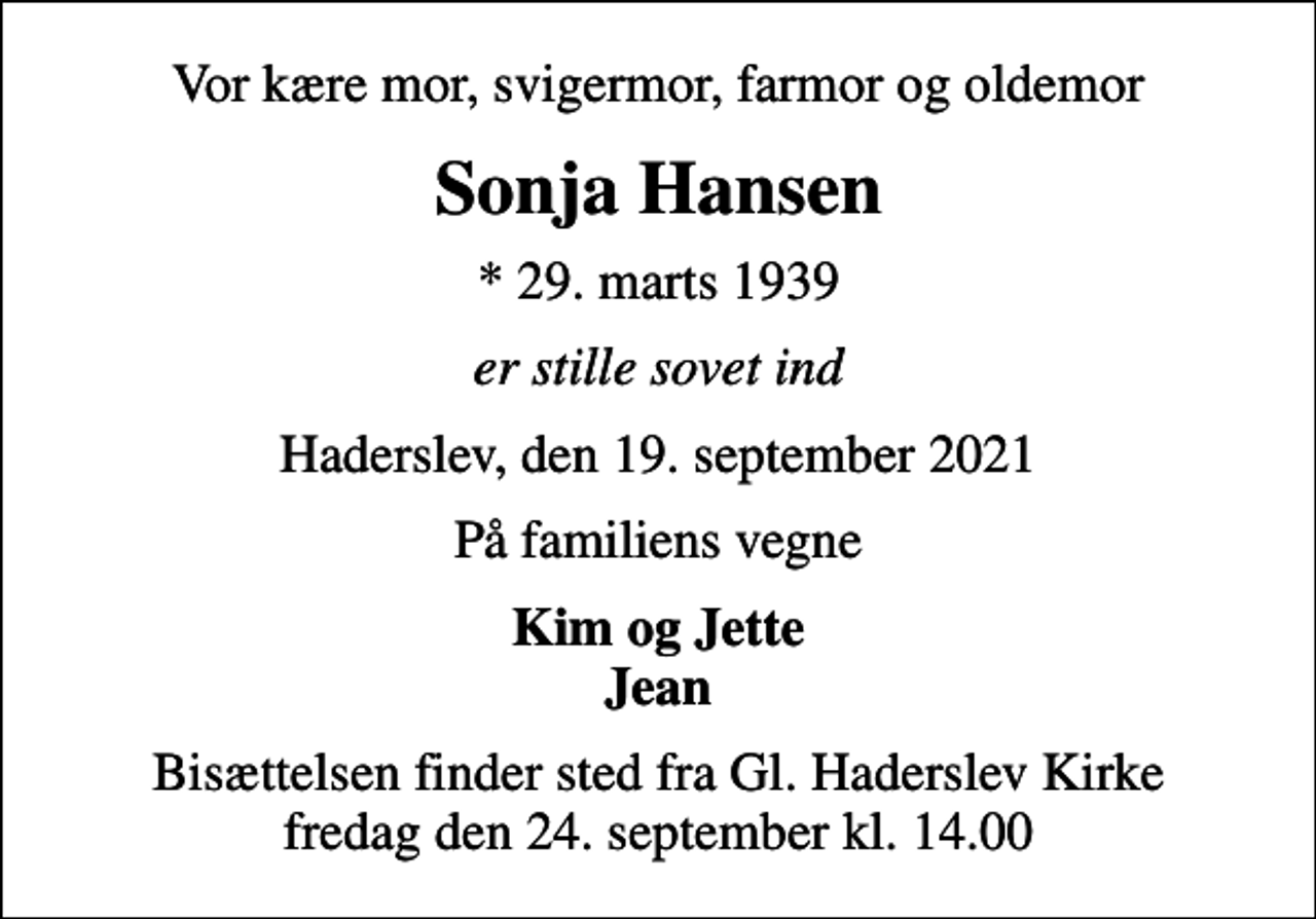 <p>Vor kære mor, svigermor, farmor og oldemor<br />Sonja Hansen<br />* 29. marts 1939<br />er stille sovet ind<br />Haderslev, den 19. september 2021<br />På familiens vegne<br />Kim og Jette Jean<br />Bisættelsen finder sted fra Gl. Haderslev Kirke fredag den 24. september kl. 14.00</p>