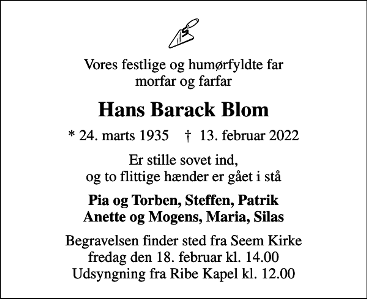 <p>Vores festlige og humørfyldte far morfar og farfar<br />Hans Barack Blom<br />* 24. marts 1935 ✝ 13. februar 2022<br />Er stille sovet ind, og to flittige hænder er gået i stå<br />Pia og Torben, Steffen, Patrik Anette og Mogens, Maria, Silas<br />Begravelsen finder sted fra Seem Kirke fredag den 18. februar kl. 14.00 Udsyngning fra Ribe Kapel kl. 12.00</p>