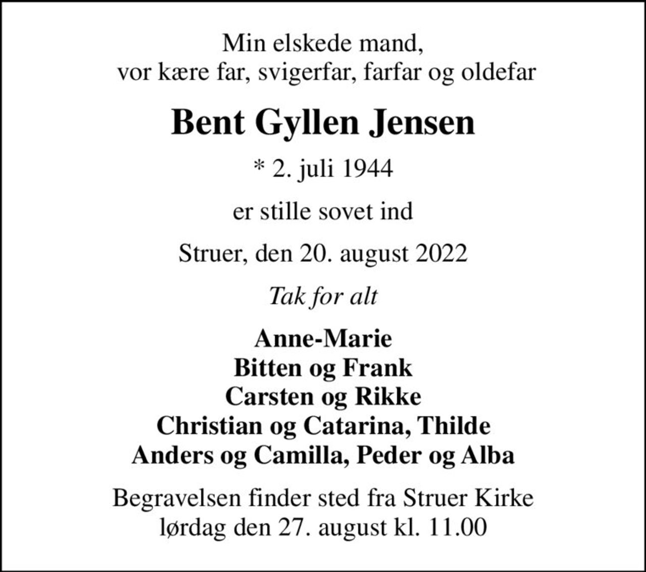 Min elskede mand,  vor kære far, svigerfar, farfar og oldefar
Bent Gyllen Jensen
* 2. juli 1944
er stille sovet ind
Struer, den 20. august 2022
Tak for alt
Anne-Marie Bitten og Frank Carsten og Rikke Christian og Catarina, Thilde Anders og Camilla, Peder og Alba
Begravelsen finder sted fra Struer Kirke  lørdag den 27. august kl. 11.00