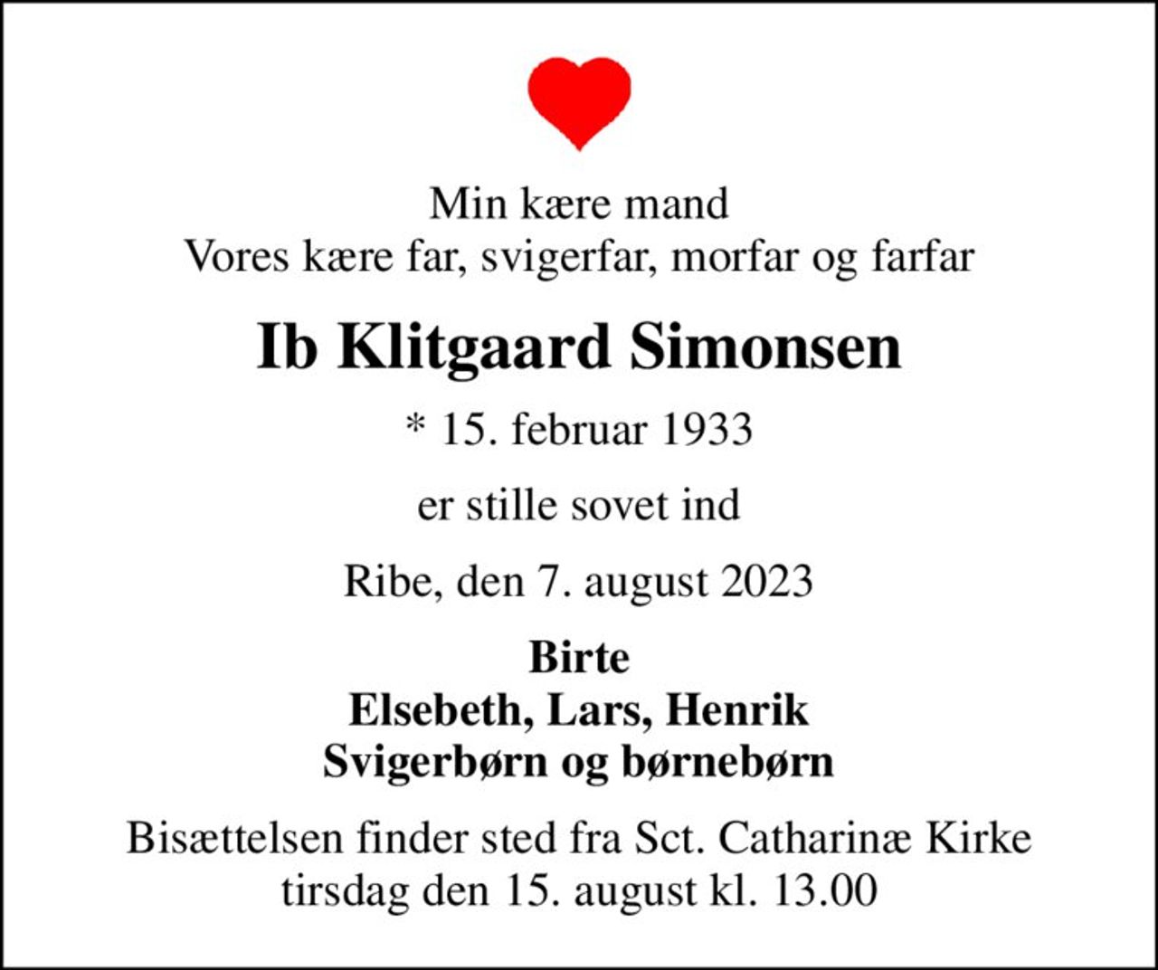 Min kære mand Vores kære far, svigerfar, morfar og farfar
Ib Klitgaard Simonsen
* 15. februar 1933
er stille sovet ind
Ribe, den 7. august 2023
Birte Elsebeth, Lars, Henrik Svigerbørn og børnebørn
Bisættelsen finder sted fra Sct. Catharinæ Kirke  tirsdag den 15. august kl. 13.00