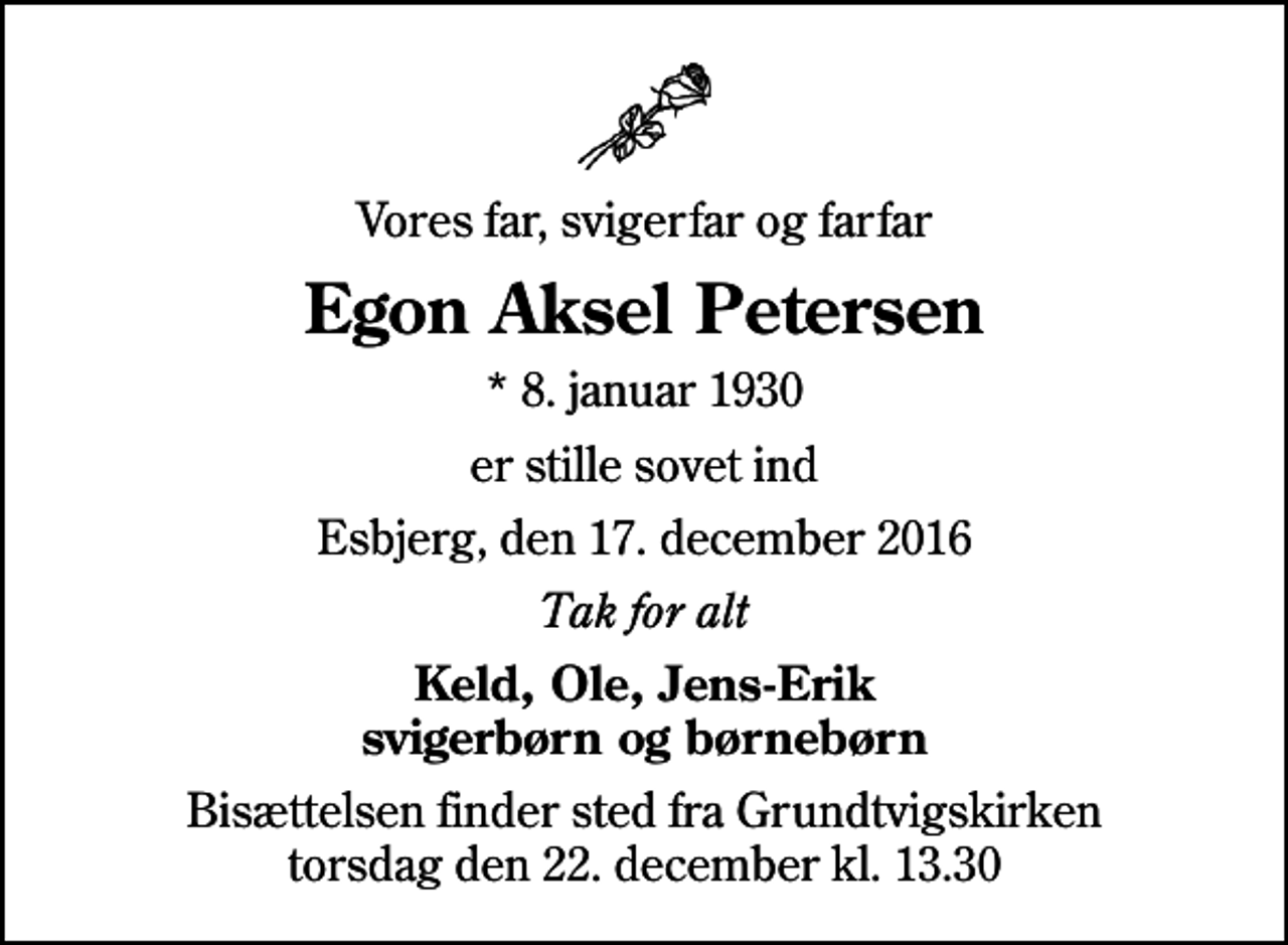 <p>Vores far, svigerfar og farfar<br />Egon Aksel Petersen<br />* 8. januar 1930<br />er stille sovet ind<br />Esbjerg, den 17. december 2016<br />Tak for alt<br />Keld, Ole, Jens-Erik svigerbørn og børnebørn<br />Bisættelsen finder sted fra Grundtvigskirken torsdag den 22. december kl. 13.30</p>