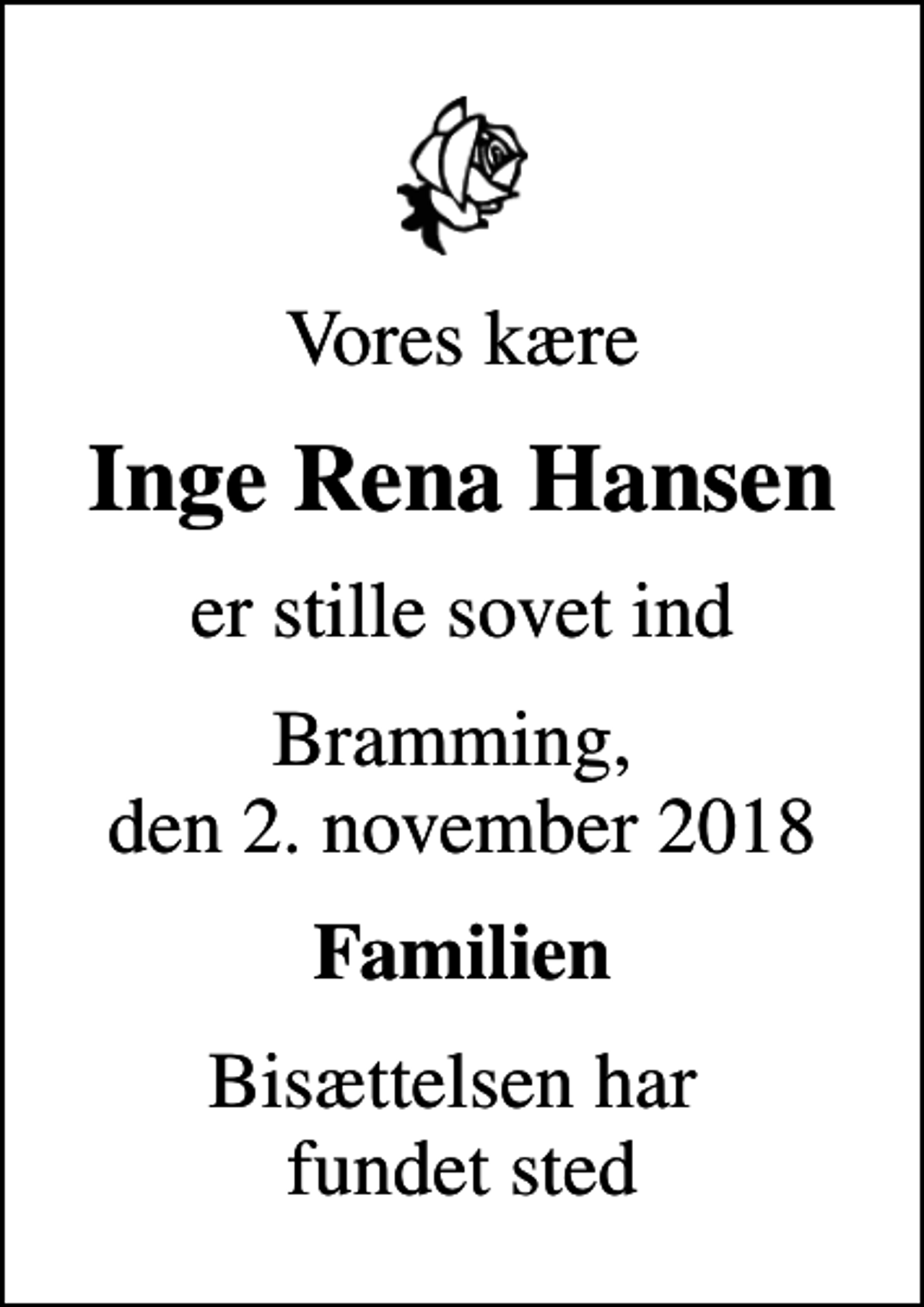 <p>Vores kære<br />Inge Rena Hansen<br />er stille sovet ind<br />Bramming, den 2. november 2018<br />Familien<br />Bisættelsen har fundet sted</p>