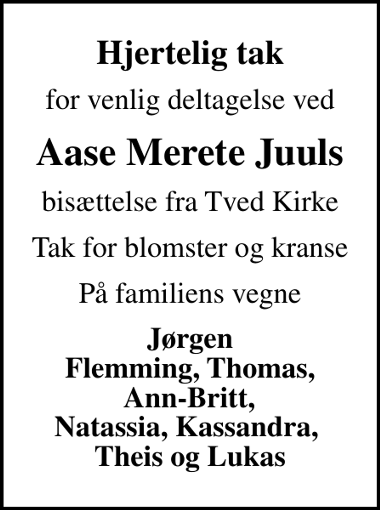 <p>Hjertelig tak<br />for venlig deltagelse ved<br />Aase Merete Juuls<br />bisættelse fra Tved Kirke<br />Tak for blomster og kranse<br />På familiens vegne<br />Jørgen Flemming, Thomas, Ann-Britt, Natassia, Kassandra, Theis og Lukas</p>