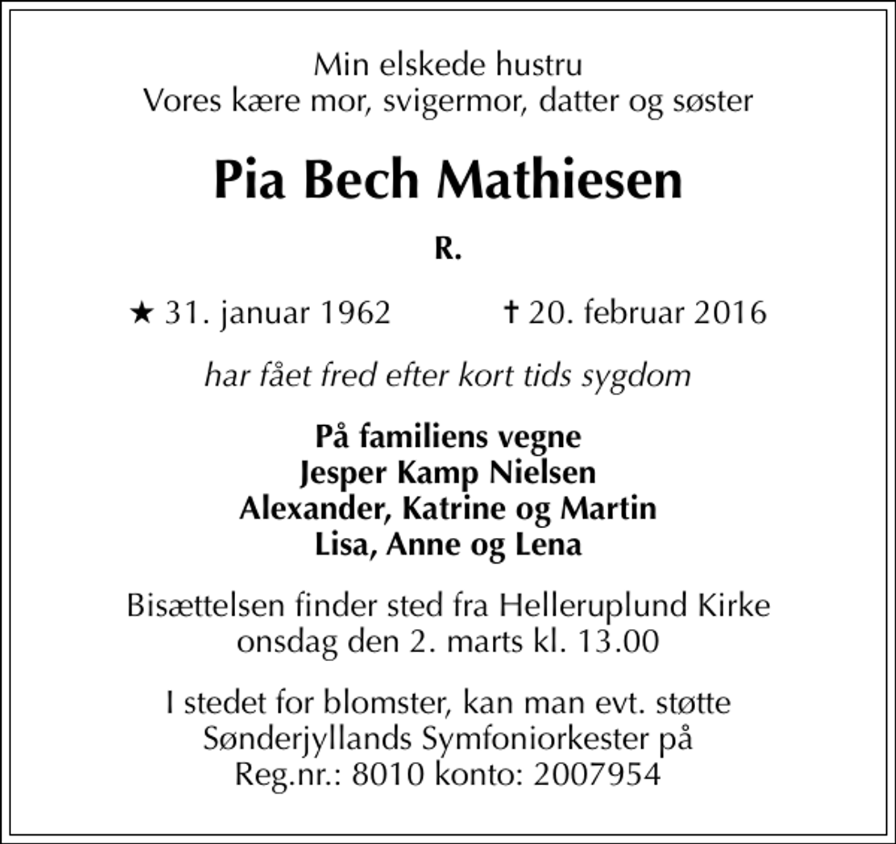<p>Min elskede hustru Vores kære mor, svigermor, datter og søster<br />Pia Bech Mathiesen<br />R.<br />* 31. januar 1962 ✝ 20. februar 2016<br />har fået fred efter kort tids sygdom<br />På familiens vegne Jesper Kamp Nielsen Alexander, Katrine og Martin Lisa, Anne og Lena<br />Bisættelsen finder sted fra Helleruplund Kirke onsdag den 2. marts kl. 13.00<br />I stedet for blomster, kan man evt. støtte Sønderjyllands Symfoniorkester på Reg.nr.: 8010 konto: 2007954</p>