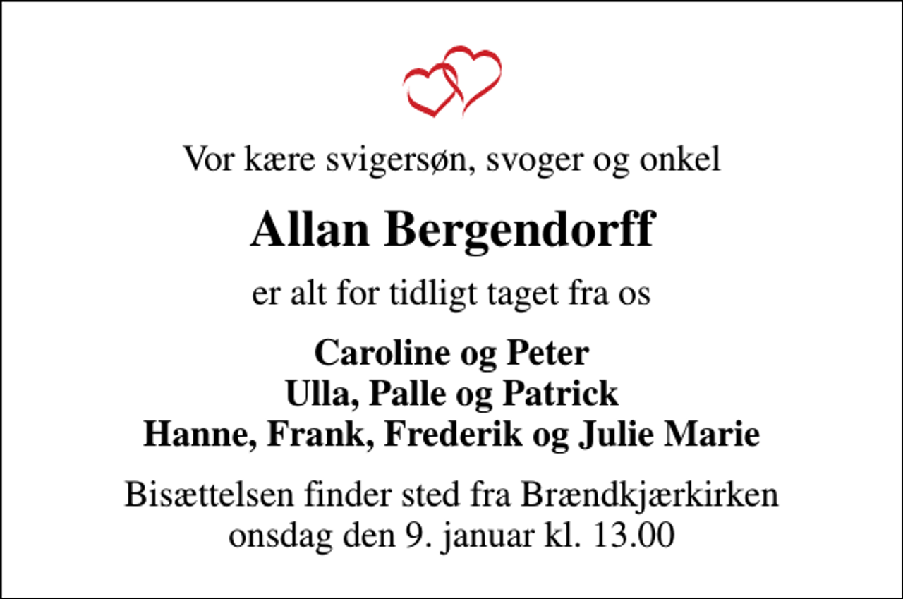 <p>Vor kære svigersøn, svoger og onkel<br />Allan Bergendorff<br />er alt for tidligt taget fra os<br />Caroline og Peter Ulla, Palle og Patrick Hanne, Frank, Frederik og Julie Marie<br />Bisættelsen finder sted fra Brændkjærkirken onsdag den 9. januar kl. 13.00</p>
