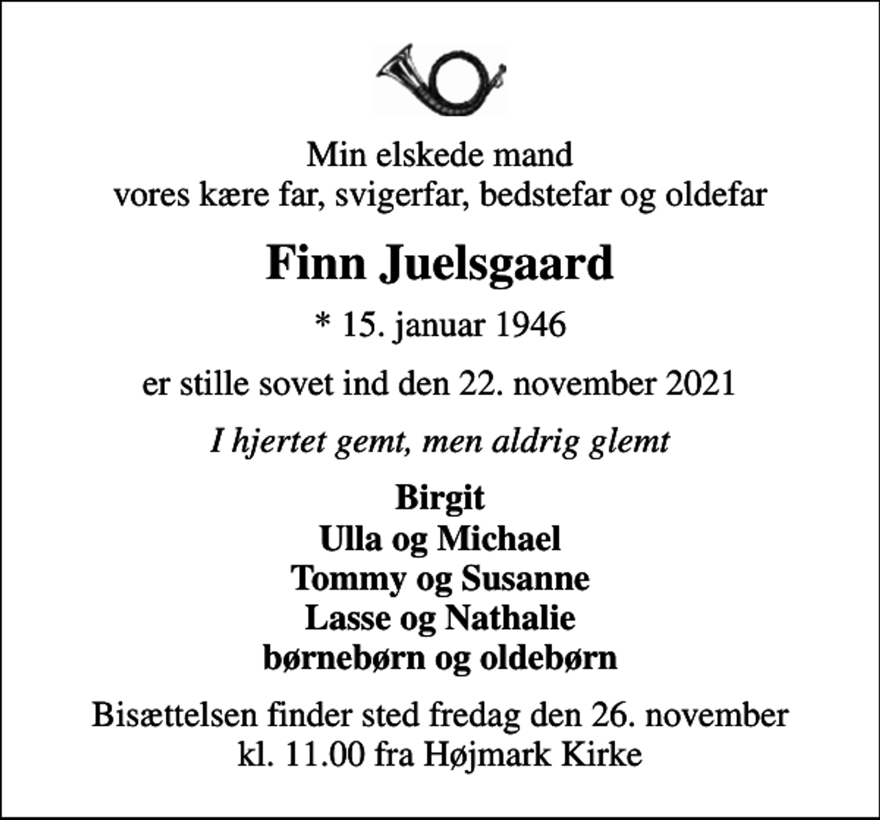 <p>Min elskede mand vores kære far, svigerfar, bedstefar og oldefar<br />Finn Juelsgaard<br />* 15. januar 1946<br />er stille sovet ind den 22. november 2021<br />I hjertet gemt, men aldrig glemt<br />Birgit Ulla og Michael Tommy og Susanne Lasse og Nathalie børnebørn og oldebørn<br />Bisættelsen finder sted fredag den 26. november kl. 11.00 fra Højmark Kirke</p>