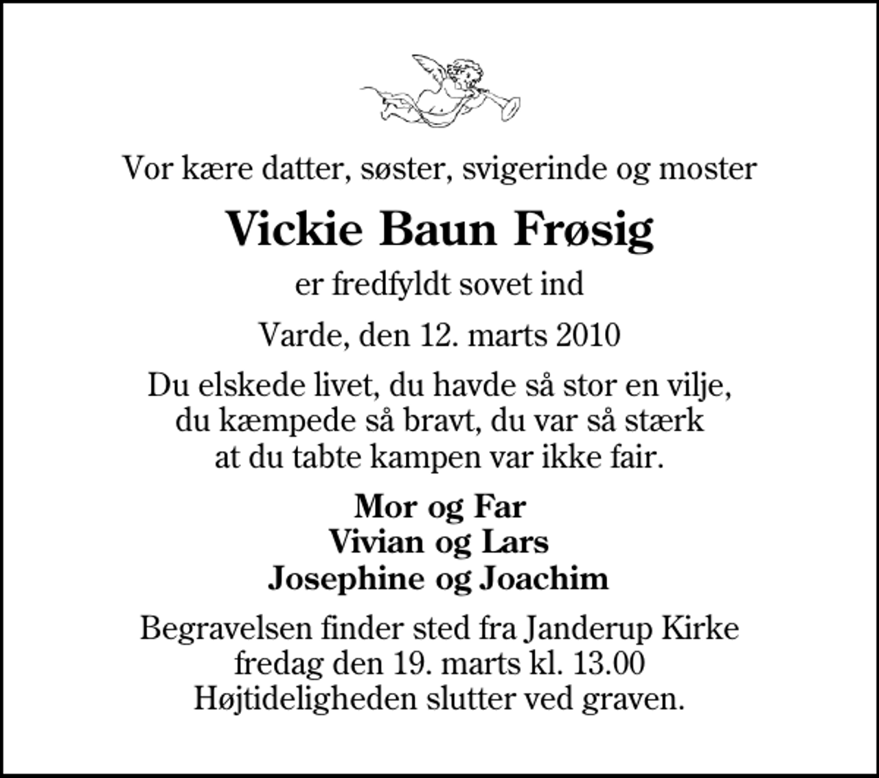 <p>Vor kære datter, søster, svigerinde og moster<br />Vickie Baun Frøsig<br />er fredfyldt sovet ind<br />Varde, den 12. marts 2010<br />Du elskede livet, du havde så stor en vilje, du kæmpede så bravt, du var så stærk at du tabte kampen var ikke fair.<br />Mor og Far Vivian og Lars Josephine og Joachim<br />Begravelsen finder sted fra Janderup Kirke fredag den 19. marts kl. 13.00 Højtideligheden slutter ved graven.</p>