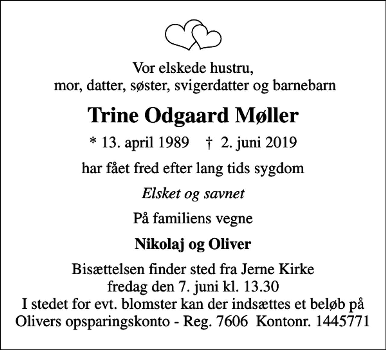 <p>Vor elskede hustru, mor, datter, søster, svigerdatter og barnebarn<br />Trine Odgaard Møller<br />* 13. april 1989 ✝ 2. juni 2019<br />har fået fred efter lang tids sygdom<br />Elsket og savnet<br />På familiens vegne<br />Nikolaj og Oliver<br />Bisættelsen finder sted fra Jerne Kirke fredag den 7. juni kl. 13.30 I stedet for evt. blomster kan der indsættes et beløb på Olivers opsparingskonto - Reg. 7606 Kontonr. 1445771</p>
