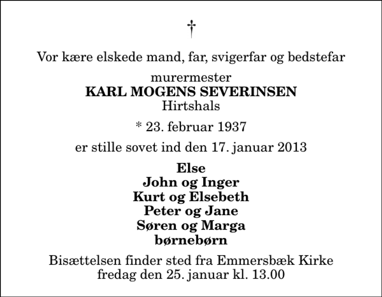 <p>Vor kære elskede mand, far, svigerfar og bedstefar<br />murermester<br />Karl Mogens Severinsen<br />Hirtshals<br />* 23. februar 1937<br />er stille sovet ind den 17. januar 2013<br />Else John og Inger Kurt og Elsebeth Peter og Jane Søren og Marga børnebørn<br />Bisættelsen finder sted fra Emmersbæk Kirke fredag den 25. januar kl. 13.00</p>